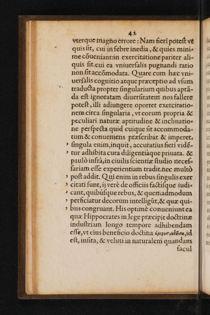 vterque iriágho étrore : Nam fieri poteft v& quisftt, cui i febreinedia , & quies minis me cóueniantiiri exercitatione pariter ali- quis fit;cui ea vniuerfalis pugnandi ratio non fttàccómodata. Quare cum hac vni- uerfalis cognitio atque przceptio ad vfum traducta propter fingularium quibus aptá- da eft ignoratam diuerfitatent nos fallere poteft, illi adiungere oportet exetcitatio- nem circa fingularia , vreorum propria & peculiari náturz aptirudine & inclinatios ne perfpecta quid cuique fit accommoda- tum & conueriiéns przícribat & imperet, fingula enimjinquit, accutatiüs fieti vidé- tur adhibita cura diligentiaque priuata. & pauló infrà;in ciuilis fcientiz ftudio recefz fariam effe experientiam tradit.hec multó poftaddit. Q ui enim in rebus fingulis exer citati funt, ij veré de officiis fa&ifque iüdi« cant, quibufque rebus, & quemadmodum perficiatur decorum intelligüt;& quz qui- bus congruant. Hisoptimé conueniuntea qua Hippocrates in lege przcipit doctrinae induftrian longo tempore adhibendam cfle,vt cius beneficio doGtina £agveiaD&ca id. cít, infita, & vclutiin naturalem quandam facul