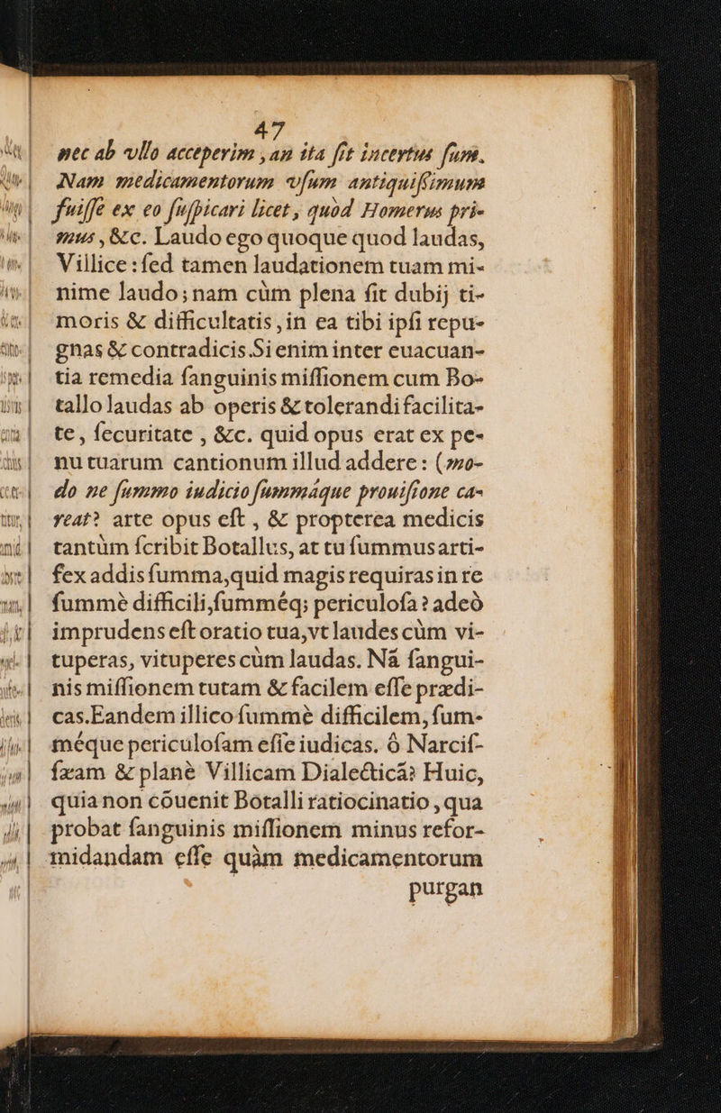 4 pec ab vlla acceperim , in jta fit iuceytit fum. Nam medicamentorum [um antiquifiimum fife ex eo fufpicari licet, quod Homerm pri- 9 , &amp;c. Laudo ego quoque quod laudas, Villice:fed tamen laudationem tuam mi- nime laudo;nam cüm plena fit dubij ti- moris &amp; difficultatis in ea tibi ipfi repu- gnas &amp; contradicis Si enim inter euacuan- tia remedia fanguinis miffionem cum Bo- tallo laudas ab operis &amp; tolerandifacilita- te , fecuritate , &amp;c. quid opus erat ex pe- nutuarum cantionum illud addere : (;so- do ne fummo iudicio [ummaque prouiffone ca- eat? arte opus eft , &amp; propterea medicis tantum fcribit Botallus, at tufummusarti- fex addis fumma,quid magis requiras in re fummé difficili fumméq; periculofa? adeó imprudens eftoratio tua,vt laudes cüm vi- tuperas, vituperes cum laudas. Nà fangui- nis miffionem tutam &amp; facilem effe przdi- cas.Eandem illico füummé difficilem, fum- méque periculofam efie iudicas. ó Narcif- fxam &amp; plané Villicam Diale&amp;icá? Huic, quia non couenit Botalli ratiocinatio , qua probat fanguinis miffionem minus refor- midandam effe quàm medicamentorum : purgan