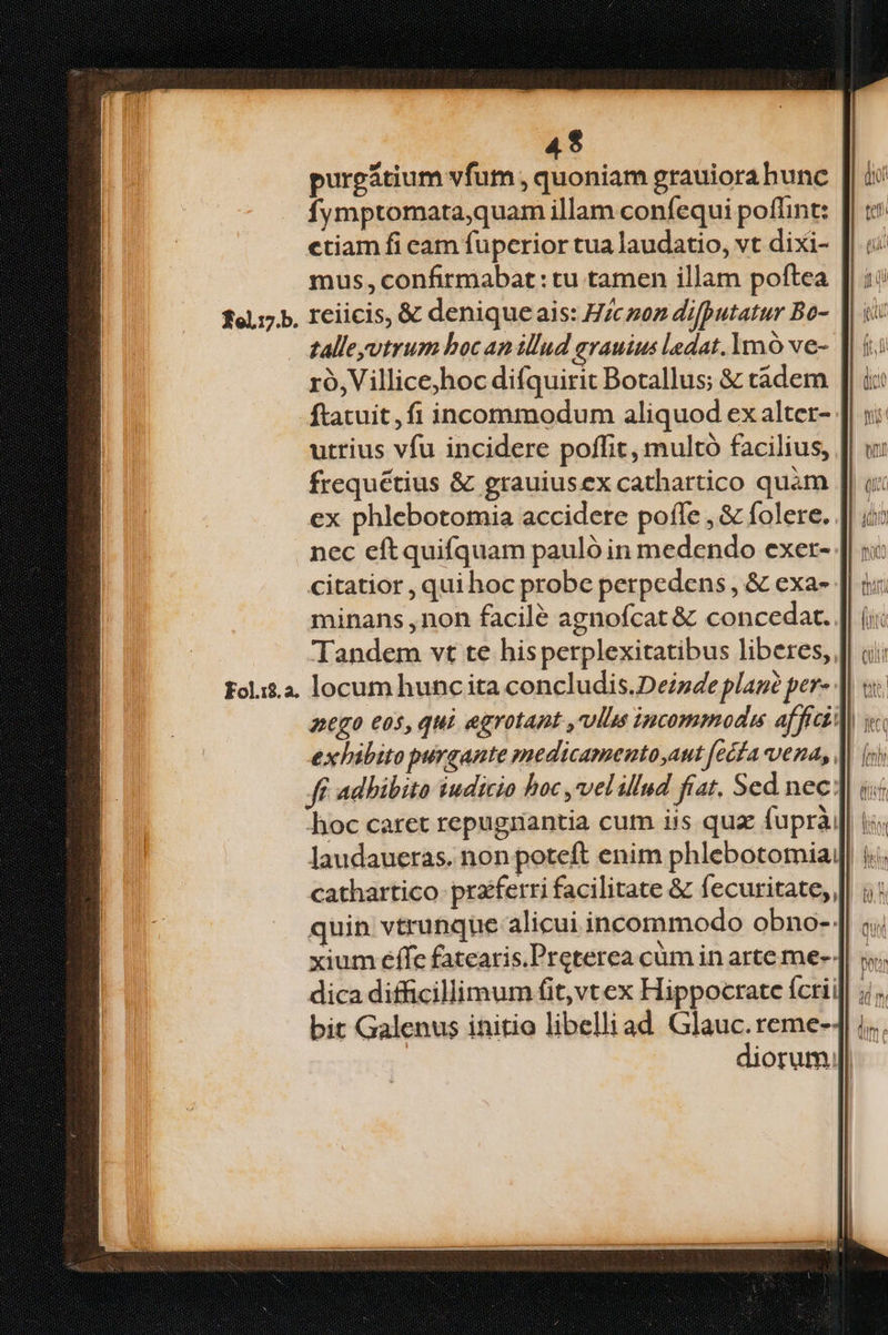 4$ purpgátium vfum , quoniam grauiora bunc fymptomata,quam illam coníequi poflint: ctiam fi cam fuperior tua laudatio, vt dixi- mus, confirmabat: tu tamen illam poftea 10.17. Ieiicis, &amp; denique ais: H/cnoz difputatur Bo- talleyvtrum boc an ilud grauius ladat.1mo ve- ro, Villice;hoc difquirit Botallus; &amp; tádem ftatuit, fi incommodum aliquod ex alter- utrius vfu incidere poffit, multó facilius, frequétius &amp; grauiusex cathartico quàm [| ox ex phlebotomia accidere poffe , &amp; folere. nec eftquifquam pauló in medendo exer- citatior , qui hoc probe perpedens , &amp; exa- minans ,non facilé agnofcat &amp; concedat. Tandem vt te hisperplexitatibus liberes,, Fol.i$.2. locum hunc ita concludis.Deizde plané per- nego eos, qui agrotant ,vllus incommoda affici] exhibito purgante medicamento,aut fecfa vena, || c: ff adhibito iudicio hoc ,velillud fiat. Sed nec] «« hoc caret repugnantia cum iis quz fuprài|| i«« laudaueras. non poteft enim phlebotomia|| i; cathartico- praiferri facilitate &amp; fecuritate, || 1: quin vtrunque alicui incommodo obno-: xium effc fatearis.Preterea cüm in arte me- | ;. dica difficillimum fit,vt ex Hippocrate fcrii]| ;;;, bit Galenus initio libelliad Glauc.reme-4| | diorum |