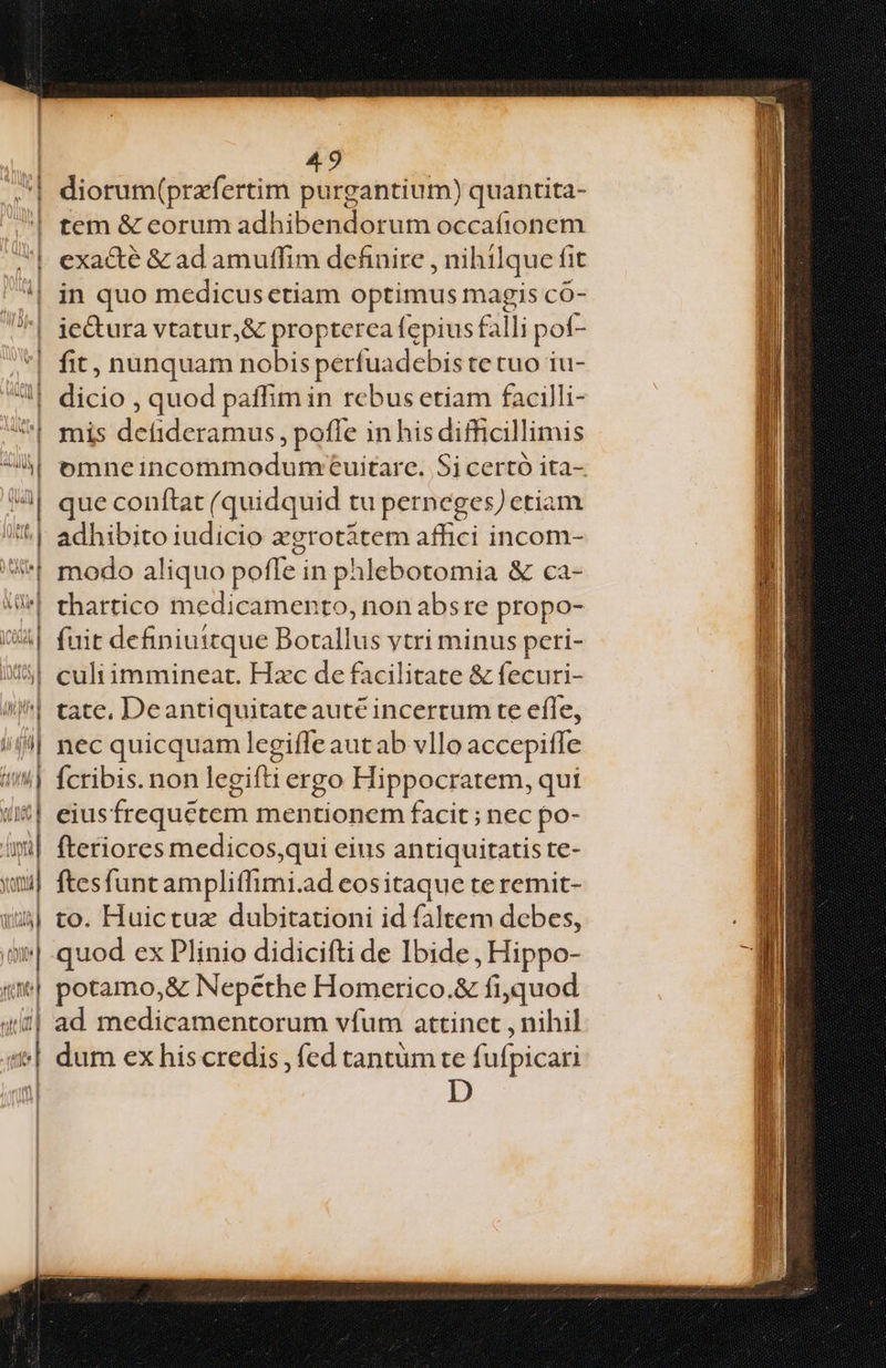 - 2 r- — e ———— diorum(prafertim purgantium) quantita- tem &amp; eorum adhibendorum occafionem exacte &amp; ad amuffim definire nihilque fit in quo medicus ctiam optimus magis có- fit, nunquam nobis perfuadebis te tuo iu- dicio , quod paffim in rebus etiam facilli- mis detideramus , pofle inhis difficillimis omneincommodumceuitare. $i certó ita- que conftat (quidquid tu perneges Jetiam adhibito iudicio agrotàtem affici incom- modo aliquo poffe in phlebotomia &amp; ca- thartico medicamento, non absre propo- (uit definiuttque Botallus vtri minus peri- culi immineat. Hzc de facilitate &amp; fecuri- ate, De antiquitate auté incerrum te efle, nec quicquam legifle autab vllo accepiffe Ícribis. non legifti ergo Hippocratem, qui eius frequétem mentionem facit ; nec po- fteriores medicos,qui eius antiquitatis te- ftesfunt ampliffimi.ad eositaque te remit- to. Huictuz dubitationi id faltem debes, quod ex Plinio didicifti de Ibide , Hippo- potamo,&amp; Nepéthe Homerico.&amp; fiquod ad medicamentorum vfum attinet , nihil dum ex his credis , fed tantüm te fi ufpicari D