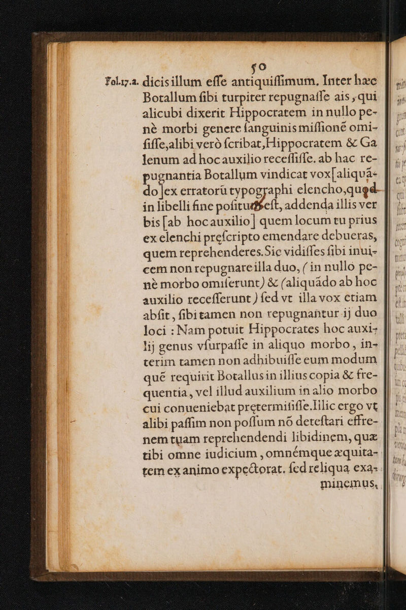 foliz.2. dicisillum effe abriaaiilidtuón, Inter hc Botallum fibi turpiter repugnatfe ais , qui alicubi dixerit Hippocratem in nullo pe- né morbi genere fanguinis miffioné omi- fiffe;alibi veró fcribat, Hippocratem &amp; Ga lenum ad hocauxilio receffiffe. ab hac re- pugnantia Botallum vindicat vox[aliquà- dojes erratorütypog ia elencho,qugd- in libelli fine mie addenda illis ver bis[ab hocauxilio] quem locum tu prius ex elenchi prefcripto emendare debueras, quem reprchenderes.Sic vidiffes fibi inui- cem non repugnare illa duo, ( in nulló pe- | né morbo omiferunt) &amp; (aliquádo ab hoc auxilio tecefferunt ) fed vt. illavox ctiam abit , fibitamen non repugnahtur ij duo loci : Nam potuit Hippocrates hoc auxi: lij genus vfurpaffe in aliquo morbo, in- terim tamen non adhibuiffe eum modum qué requirit Bocallusin illius copia &amp; fre- quentia , vcl illud auxilium in alio morbo cui conueniebat pretermitifle.Iilic crgo vt alibi paffim non poffum nó deteftari cffre- nem tuam reprehendendi libidinem, qux tibi omne iudicium ,omnémque zquita- tem ex animo expcétorat. Ícd reliqua exa: mineimnus,