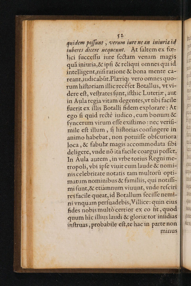 quidem poffunt , verum iure nean iniuria id inberes dicere nequeunt. |. kt faltem ex foc- lici fucceffu iure fecam venam. magis quá iniuria,& ipfi & reliqui omnes qui id intelligent,nifiratione & bona mente ca- feant,iudicabür.Plaeriq; vero omnes quo- rum hiftoriam illic recefet Botallus, vt vi- dere eft, veftrates funt, ifthic Lutetiz , aut in Aularegia vitam degentes,vt tibi facile fuerit ex illis Bocalli fidem explorare : At ego fi quid re&é iudico , cum bonum & (yncerum virum effe exiftimo : nec verifi- mile eft illum , fi hiftoriasconfingere in animo habebat , non potuifle obícuriora loca, & fabulx magis accommodata fibi deligere, vnde nó ita facile coargui poflet. In Aula autem , in vrbetotius Regni me- tropoli, vbi ipfe viuit cum laude & nomi- niscelebricate notatis tam multoru opti- matum nominibus & familiis, qui notiffi- mi funt,& etiamnum viuunt, vnde refciri res facile queat, id Botallum fecifTe nemi- ni vnquam perfuadebis,Villice: quin eius fides nobis multà certior ex eo fit, quod quum híc illius laudi & gloria tot infidias inftruas , probabile eft,te hacin parte non minus