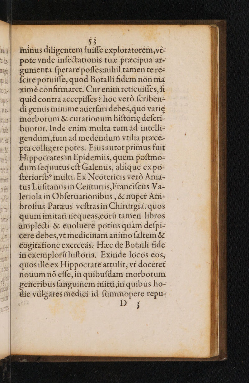 d e fninus diligentem fuiffe exploratorem,vi- pote vnde infectationis tux przcipua ar- gumenta fperare pofles:nihil tamen te re- Ícire ;potuifle, quod Botalli idem nón ma ximé confirmaret. Cur enim reticuiffes, fi quid contra accepiffes? hoc veró (ctibeiié inorborüm & curationum hiftorie defcri- buntur. Inde enim multa tum ad intelli- gendüm,tum ad medendum vtilia przce- pra colligere potes. Eiüsaütot primus fuit Hippocratesin Epideiniis, quem poftmo- dum fequutus eft Galenus, aliique expo- fteriorib? multi. Ex Neoteritis veró Ania- tüs Lüfitanusin Centuriis,Francifcüs Va- leriola iri Obfevüdtionilsis, & nüper Ài- brofius Parxus veftrasin Chi irurgia. quos quum imitari nequeas,eorü tamen libros amplecti & euoluere potius quàm defpi- cere debes,vt medicitiam animo faltem & cogitatione exerceds; Hzc de Botaili fide in exemplorühiftoria. Exinde locos eos; quosille ex Hippocrate attulit, vt daéerer nouum nO efle, in quibufdam morborum generibus fangainem mitti,in quibus ho- &ie vüleares inédici id fümmopere repu- Eu