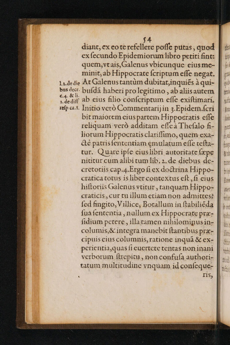 j4 diant, ex eote refellere poffe putas , quod exfecundo Epidemiorumlibro petiti fint: quem,vtais,Galenus vbicunque eius me- minit, ab Hippocrate fcriptum effe negat. 1».dedie Àt Galenustantum dubitatjinquiés à qui- bus cr. bufída haberi prolegitimo , ab aliisautem rhe ab eius filio confcriptum effe exiftimari. refp c25. Initio veró Commentarij in 3.Epidem.fcri bit maiorem eius partem Hipposratis effe reliquam veró additam effeà Thefalo fi- liorum Hippocratis clariffimo, quem exa- &€ patrisfententiam emulatum effe tefta- tur. Quarc ipfe ciuslibri autoritate fxpe nititur cum alibi tumlib.2. de diebus de- cretoriis cap.4.Ergo fi ex doctrina Hippo- cratica totus isliber contextus eft,fi eius hiftoriis Galenus vtitur , tanquam Hippo- craticis,cur tu illum etiam non admittes? fed fingito,Villice, Borallum in ftabilieda fuafententia , nallum ex Hippocrate prz- fidium petere, illatamen nibilomipusin- | columis,& integra manebit ftantibus prz- cipuis cius columnis, ratione inquà & ex- perientia,quas fi euertete tentas non inani verborum f(trepitu , non confufa authori- tatum multitudine vnquam id confeque- ris, *.