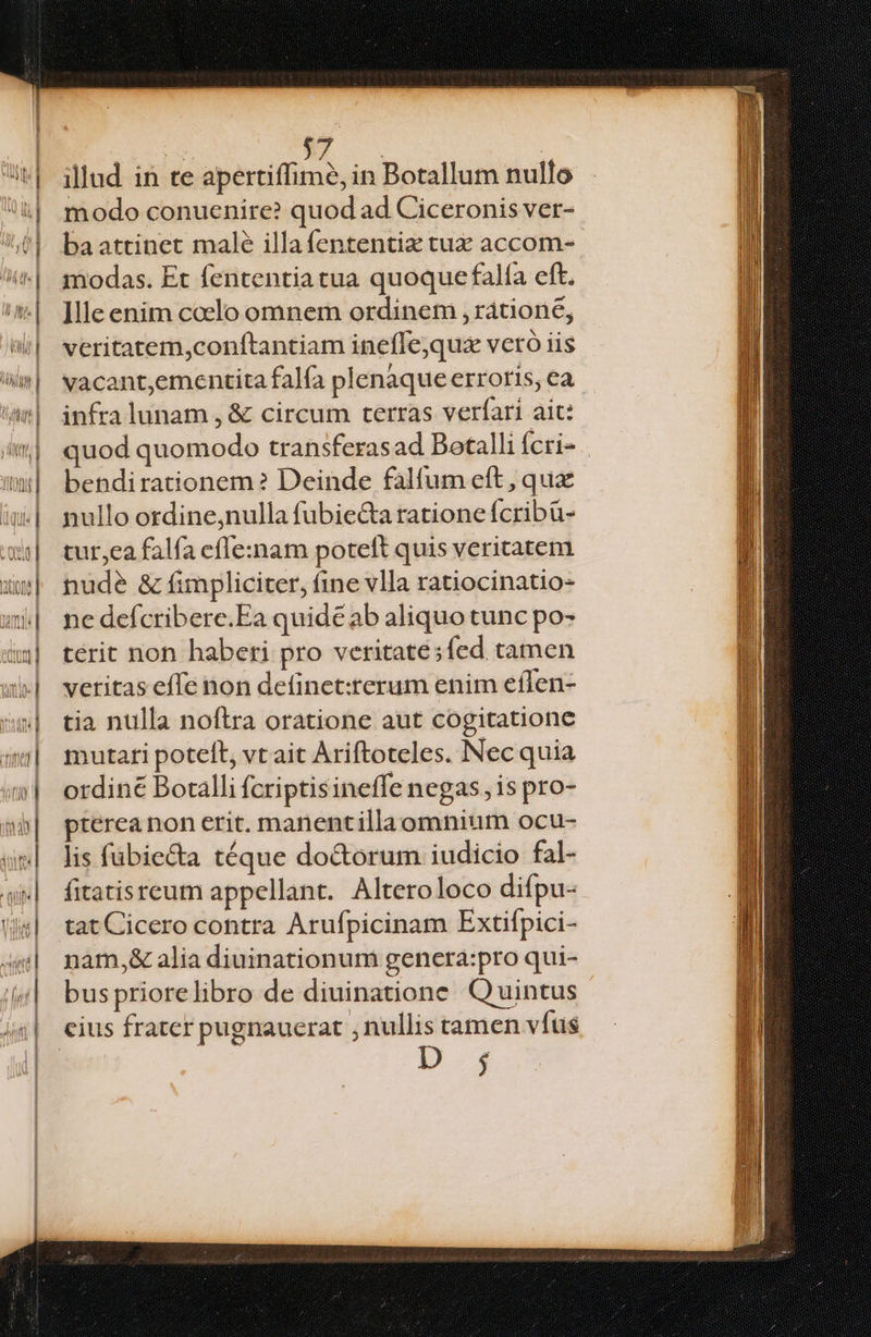 modo conuenire? quod ad Ciceronis ver- ba attinet malé illafententiz tux accom- modas. Et fententiatua quoque falfa eft. ]lle enim coelo omnem ordinem , ratione, veritatem,conítantiam ineflejqux vcró iis vacant,ementita falfa plenaque erroris, ea infra lunam , &amp; circum terras verfari ait: quod quomodo transferasad Botalli ícri- bendirationem? Deinde falfum eft , qux nullo ordine;nulla fubie&amp;a tatione fcribü- tur,ea falfa efIe:nam poteft quis veritatem nude &amp; fimpliciter, fine vlla ratiocinatio- ne defcribere.Ea quide ab aliquo tunc po- terit non haberi pro veritate sfed tamen veritas effe non definet:rerum enim effen- tia nulla noftra oratione aut cogitatione mutari potelt, vt ait Ariftoteles. Nec quia ordiné Botalli fcriptisineffe negas, is pro- pterea non erit. nanentillaomnium ocu- lis fübie&amp;a téque do&amp;orum iudicio fal- fitatisreum appellant. Alteroloco difpu- tat Cicero contra Arufpicinam Extifpici- nam,&amp; alia diuinationum genera:pro qui- buspriorelibro de diuinatione Quintus CE