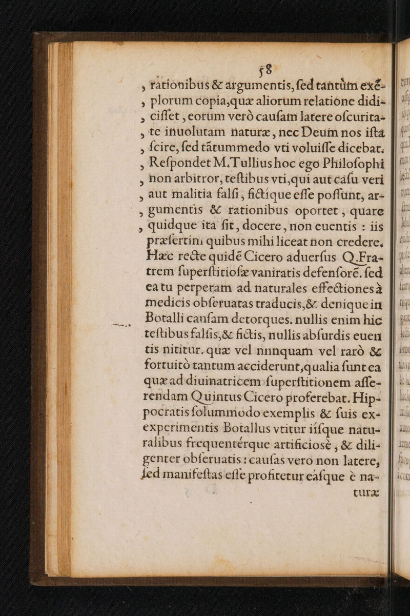 | $9 | , rationibus& argumentis, fed tancüm exé- , plorum copia,qux aliorum relatione didi- , Ciflet , eorum veró caufatn latere ofcurita- , te inuolutam naturz , nec Deui nos iftá , fcire, fed tàtümmedo vti voluiffe dicebat. , Refpondet M. Tulliushoc ego Philofophi , non arbitror, teftibus vti;qui aut cafu veri | , aut malitia falfi, ictique effe poffünt, ar- || ' , gumentis & rationibus oportet , quare , quidque ità fit, docere , non euentis : iis przfertini quibus mihiliceat non credere, Hxc rede quidé Cicero aduerfus Q.Fra- trem fuperftitiofz vaniratis dcfenfore. fed catu perperam ad naturales effe&tionesà medicis obferuatas traducis,& deniquein Botalli caufam detorques. nullis enim hic teftibus falfis,& fi&is, nullis abfurdis euen s nititur. quz vel nnnquam vel raró & fortuitó tantum acciderunt;quaalia funt ea qua ad diuinatricem fuperftitionem affe- rendam Q uintus Cicero proferebat. Hip- pocratis folummodo exemplis & fuis ex- experimentis Botallus vtitur iifque natus ralibus frequentérque artificiose , & dili- genter obferuatis : caufas vero non latere; ied manifeftas effe profitetur eafque e na- tura