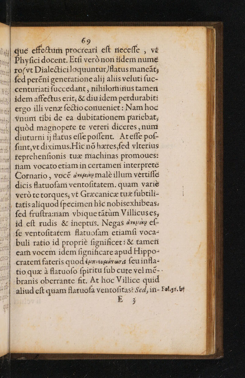 | l4 (nhu ERI Iona d 69 Dhyfici docent. Etfi veró nori iidem numé ro( vt Diale&ticiloquuntur/fHlatus maneát; fed peréni generatione alij aliis veluti fuc- centuriati fuccedant , nihilomirius tamen idem affectus erit, & diu idem perdurabit: ereo illi venz fe&io conueniet : Nam hoc Vnum tibi de ea dubitationem pariebat; quód magnopetce te veteri diceres num diuturni ij latus effepoffent. Ateffe pof- funt,vt diximus.Hic no hxres;fed vlterius feprehenfronis tuz machinas promoues: fiam vocato etiam in certameri interprete Cornario , vocé dw male illum vertiffé dicis latuofaim ventofitatem. quam varié veró tetorques; v£ Grecanicz tuz fübtili- tatisaliquod fpecimen hie nobisexhibeas; fcd früftra:nam vbique tátum Villicuses; id eít rudis & ineptus. Negas vui eh fe ventofitatem flatuofam etiamfi voca: buli ratio id proprie fignificec: € tamen ear vocem idem fignificare apud Hippo- cratemi fateris quod &eevucroris Íeuinfla- tioquz à flatuofo fpiritu fub cute vel me- - branis oberrante fit. At hoc Villice quid