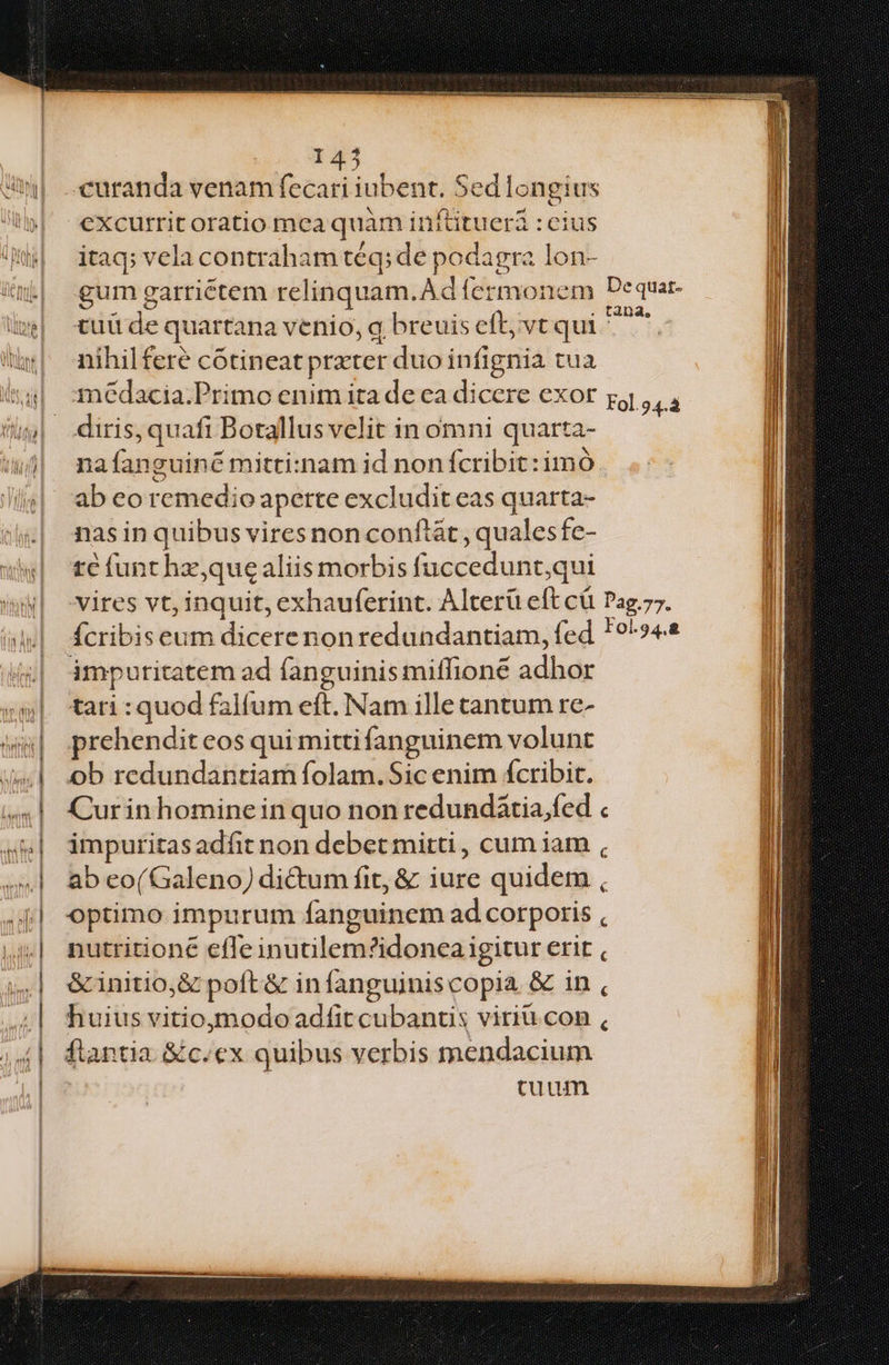 excurrit oratio mea quàm inftituerá : cius itaq; vela contraham téq; de podagra lon- gum garriétem relinquam.Ad fermonem Dequar- tuü de quartana venio, q breuis eft, vt qui v nihilferé cótineat prxter duo infignia tua diris, quafi Botallus velit in omni quarta- nafanguiné mitti:nam id non fcribit: imó ab eo remedio aperte excludit eas quarta- nas in quibus vires non conftát, qualesfe- te funt hz,quealiis morbis fuccedunt,qui vires vt, inquit, exhauferint. Alterü eft cü Pag.77. fcribiseum dicerenonredundantiam, fed *9^»4« impuritatem ad fanguinis miffione adhor tari : quod falfum eft. Nam ille cantum re- prehendit eos qui mitti fanguinem volunt ob redundantiam folam. Sic enim fcribit. Curin hominein quo non redundátia.fed « impuritasadfit non debet mitti , cum iam , ab eo(Galeno) di&um fit, & iure quidem , optimo impurum fanguinem ad corporis nutritioné efle inutilem?idonca igitur erit , &initio,& poft & infanguiniscopia & in , huius vitioymodo adfit cubanus viriu con , flantia &c.ex quibus verbis mendacium cuum