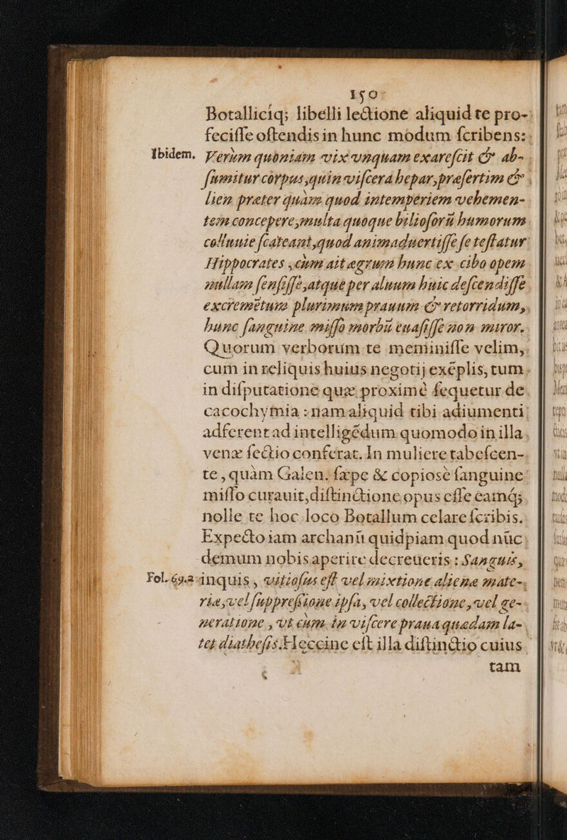 Ibidem. 150- Boralliciq; libelli le&amp;ione aliquid te pro- feciffe oftendisin hunc modum fcribens:- Verum quóniam vix vnquam exarefcit C ab- . lie preter duaze quod intemperiem vebemen- en concepereymulta quoque biliofori humorum cellute fcateant,quod animad uertiffe fe teff atur Hippocrates ,cum ait egrum bunc ex cibo opem enllag fenfijfe,atque per aluum huic de eften: 4iffe €XC'EPBEIMIA plurimum ptesni Co rYetorridum,. hunc [anguine miffo »orbi euafilfe z0 m maror. Quor um verborum te memniniffe velim, cum in reliquis huius negotij exéplis, tum in difputatione quz aon fequetur de Bes ymia :namaliquid tibi adiunscnt] adfenes d intell igédum quomodo in illa venz fectio conferat. In muliere tabefcen- te , quàm Galen. fxpe &amp; copiose fanguine niiilp curauit, diftindioncopus cffe eamá; nolle te hoc loco Botallum celare fczibis. Expectoiam archanü quidpiam quod nüc demum nobisaperite decreucris: t AA THIS, inquis, vilzofus eff velaixtione altema gate- ' ria vel pref 107€ fas vel collecfiame ,uel ae- nera ione , Ut eum. dn vij eh prauaquadam poe 77 diaibefi 3 H eccinc bs la diftin&amp;io cuius tau