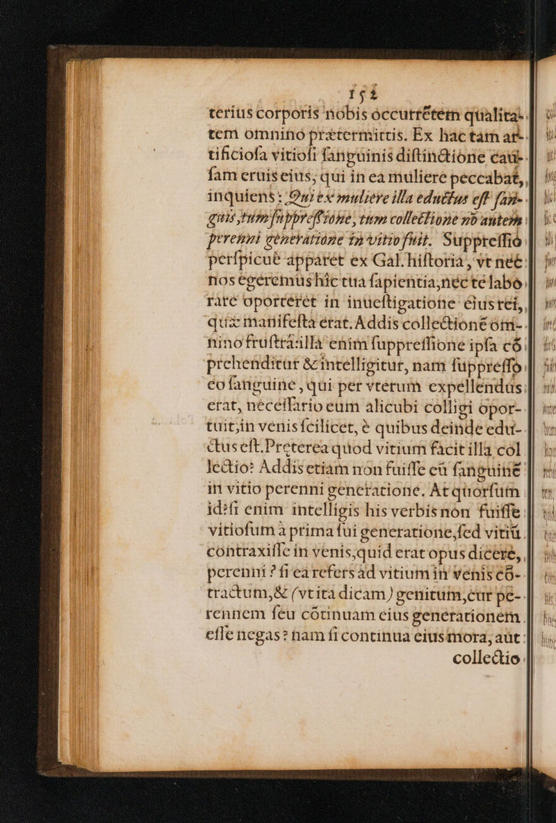 151 terius corporis nobis occurr&term qualita. | tcm omnino prztermitris. Ex hac tam ar- | tificiofa vitiofi fanguinis diftin&ione caü- fam eruiseius; qui in ea muliere peccabat,, inquiens : /O»ex »uliere illa eduttus eff fayi-- qus tim fnpbreffiane, ttm collettipne go autem peremit generatione 12 Vitiofiit. Supptetfió perfpicue apparet ex Gal. hiftoria, vt né nos egeremus hic tta fapientianéc télabo. rare oporteret in inueftigatione eiusrei, qua mariifefta erat. Addis colle&ionéóti- ninofruftráilla enim fuppreffione ipfa có prchenditur & intelligitur, nam füppreffo co fanguine ,qui per vterum expellendüs erat, neceifario eum alicubi colligi opor- tuit;jin venisfcilicet, é quibus deinde edu- ctuselt.Preterea quod vitium facitilla col | Jcdtio: Addisetiam non fuiffe eà fan guine in vitio perenni generatione. At quorfütmn id?fi enim intelligis his verbis non fuiffe vitiofum à prima fui generatione fed vitiü. contraxifle in venis,quid erat opus dicere, perenni ? frearefersád vitiumin venis co- tractum, & (vtita dicam) genitum, cur pe- rennem feu cótinuam eius generationém. cfle negas? nam fi continua ciusmora, aut. collectio:
