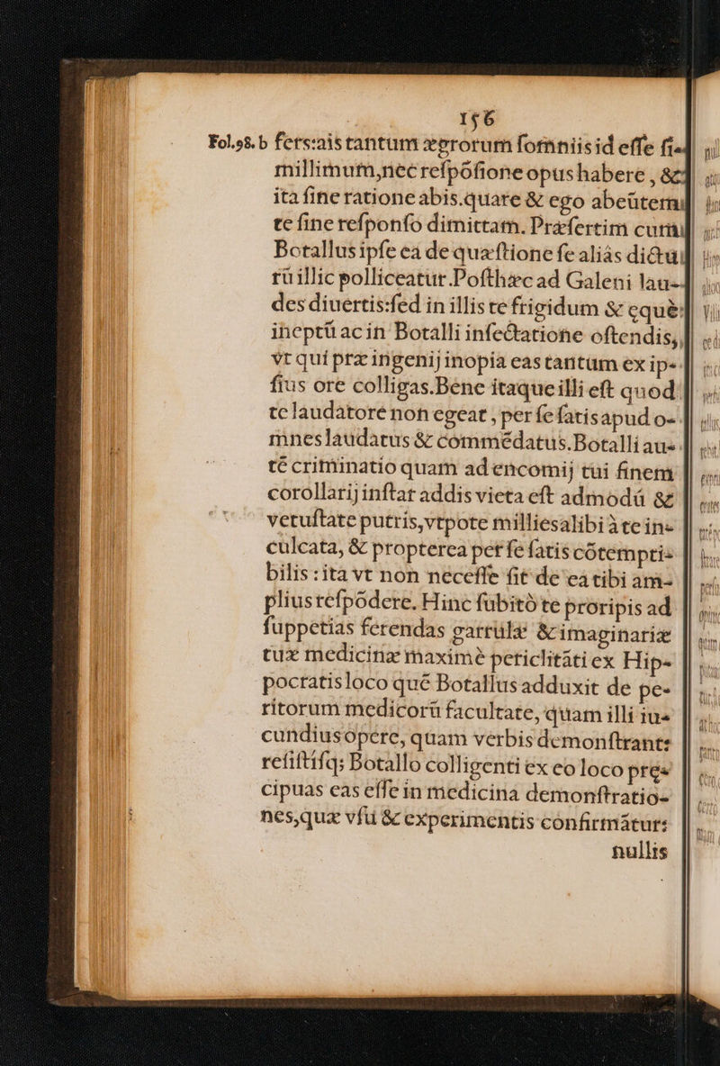 1$6 | Fol.9s.b ferszaistantum xerorum forniis id effe fi4] ii millimutm,necrefpofione opus habere , &amp; ita fine ratione abis.quare &amp; ego abeüterni] i; | 1 tc fine refponfo dimittam. Prefertim cur] i Botallusipfe ea de qua'ftione fe aliás di&amp;uj i rü illic polliceatut.Pofthzc ad Galeni lau- | dix des diuertis:fed in illis te frigidum &amp; equé] 1i iheptü ac in Botalli infe&amp;atione oftendis, || vt qui prz ingenij inopia eas tantum ex ip* fius ore colligas.Bene itaqueilli eft quod tclaudatoré non egeat , per fefatis apud o- mneslaudatus &amp; commédatus.Botalli aus. té critiinatio quam ad encomij tüi finem corollariJ inftar addis vieta eft admodá &amp; vetuftate putris,vtpote milliesalibi àtein- culcata, &amp; propterea pet fe fatis cótem ptis bilis :ità vt non neceffe fit de ea tibi am pliustefpodere. Hinc fübitó te proripis ad fuppetias ferendas garrüle &amp;imaginariz tux medicinz maximé periclitatiex Hip- pocratisloco qué Botallus adduxit de pe- ritorum medicoráü facultate, quam illi iu« cundiusopere, quam verbis demonftrante refiftifq: Botallo colligenti ex eoloco pres cipuas eas effe in medicina demonftratio- nes,quz vfü &amp; experimentis cónfirmátur: nullis