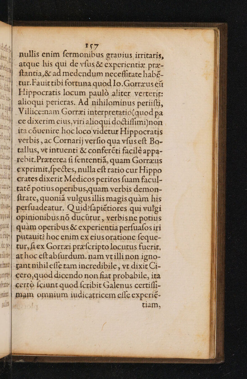 nian | onte | | MITTIT. i ; rift | ! | | | ! T$7 nullis enim fermonibus gravius irritaris, atque his qui de vfus &amp; experientiz pra- ftantia,&amp; ad medendum neceflfitate habé- tur.Fauittibi fortuna quod Io.Gorrxus eü Hippocratis locum pauló aliter. verterit: alioqui perieras. Ad nihilominus periifti, Villice:inam Gorrzi interpretatio(quod pa ce dixerim eius,virialioqui do&amp;tiffimi)non ita cóuenirc hocloco videtur Hippocratis verbis , ac Cornarij verfio qua vfuseft Bo- callus, vc intuenti &amp; confercti facilé appa- rebit.Praterea fi fententia, quam Gorrzus exprimit,fpectes, nulla eft ratio cur Hippo crates dixerit Medicos peritos fuam facul- taté potiusoperibus,quam verbis demon- ftrare, quonia vulgusillis magis quàm his perfuadeatur. Q uid?fapiétiores qui vulgi opinionibusno ducütur , verbisne potius quàm operibus &amp; experientia perfuafos iri putauit? hoc enim ex eiusoratione feque- tur,fiex Gorrzi prafcripto locutus fucrit, athoc cítabfurdum. nam vt illi non igno- rant nihilefle tam incredibile , vt dixit Ci- ccro,quod dicendo non fiat probabile, ita certo Íciunt quod (cribit Galenus certiffi- mam omnium iudicatrricem efle experie- tiam,