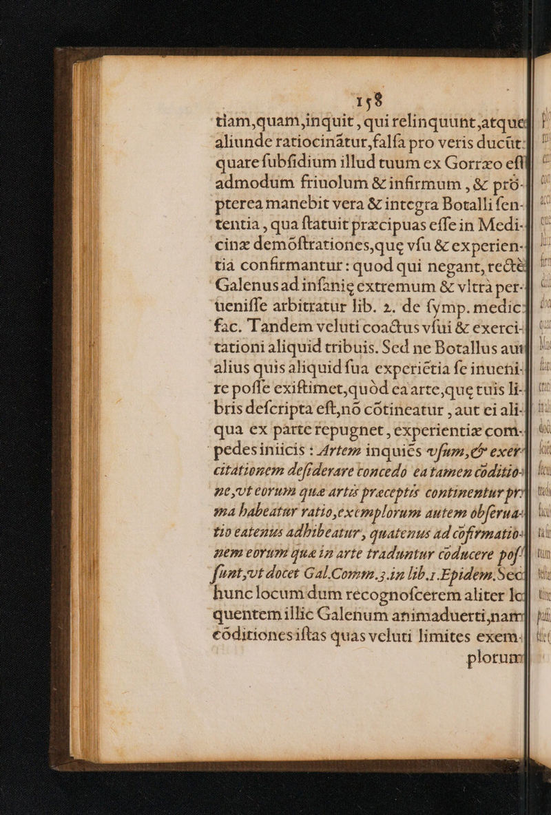 159 tiam,quam,inquit , qui relinquunt;atque aliunde ratiocinatur falfa pro veris ducüt: quare fubfidium illud tuum ex Gorrxo efi admodum friuolum & infirmum , & pró- pterea manebit vera & integra Botalli fen- tentia , qua ftatuit przcipuas effe in Medi- cinz demoftrationes,que vfu & experien- tià confirmantur: quod qui negant, re&té Galenusad infanie extremum & vltrà per- uenifle arbitratur lib. ». de fy mp. medic fac. Tandem veluti coa&us vfui & exerci- tationi aliquid tribuis. Sed ne Botallus aut alius quis aliquid fua expcrietia fe inueni: re poffe exiftimet,quód caarte,que tuis li- brisdefcripta eftjno cótincatur , aut ci ali- qua ex parte repugnet , experientiz com- pedesiniicis : Arte inquies vfu,er exer citatinem defiderare concedo eatamen coditio- nt yvt C0Yu qua ATIS preceptis continentur pr ya babeatur vatio,exemplorum autem obferua- t0 eatenus adhibeatur , quatemus ad cofrmatio: QEPI CDTITE qua 12 arte traduntur coducere pof. fuatyvt docet Gal.Comm.5.in lib.i .Epidem.Sec hunclocum dum recognofcerem aliter lc quentemillic Galenum animaduerti;narmr códitioncsiftas quas vcluti limites exem. | plorum