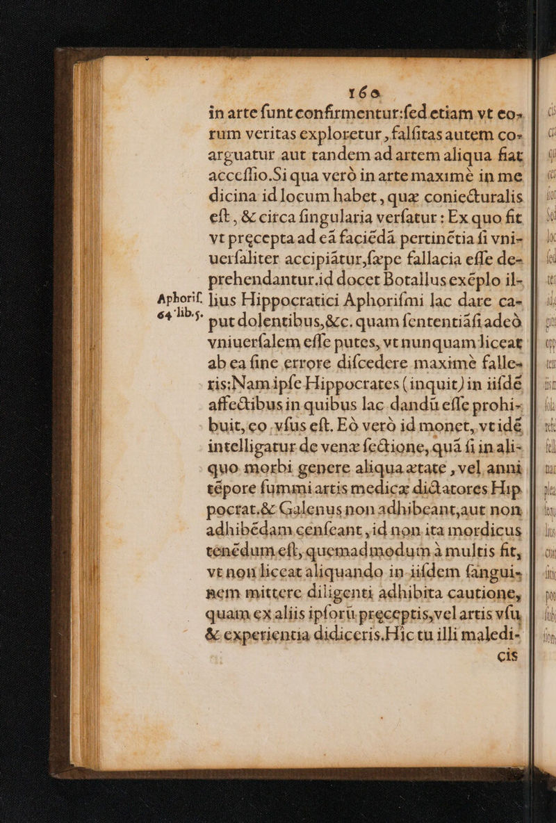róo in arte funt confirmentur:fed etiam vt eos rum veritas exploretur ,falíitas autem co arguatur aut tandem ad artem aliqua fiat acceffio.Si qua veró in arte maxime in me dicina id locum habet , quz conie&amp;uralis eit, &amp; circa fingularia verfatur : Ex quo fit vt precepta ad cà faciedá pertinctia fi vni- uerfaliter accipiatur,fape fallacia effe de- prehendantur.id docet Botallus exeplo il- Apborif. ]Jius Hippocratici Aphorifmi lac dare ca- Mun. put dolentibus, &amp;c. quam fententiafiadeó || : vniuerfíalem effe putes, vt nunquamliceat || 0 ab ea fine errore diícedere maxime falle- ris;Namipíe Hippocrates (inquit)in iifde affe&amp;ibus in quibus lac. dandü efle prohi- buit, co vfus eft. Eó veró id monet, vcide intelligatur de venz fc&amp;ione, quà fi inali- quo. morbi genere aliqua atate , vel anni || : tépore fummiartis medica didatores Hip. || j« pocrat.&amp; Galenus non adhibeant;aut non adhibédam ceníeant ,id non ita mordicus tencdum eft, quemadmodum à multis fit, vt nou liceat aliquando in-iiídem fanguis Bem mittere diligenti adhibita cautione, quai ex aliis ipforü preceptis,velartis vfu, | &amp; experientia didiceris.Hl1c tu illi maledi- cis