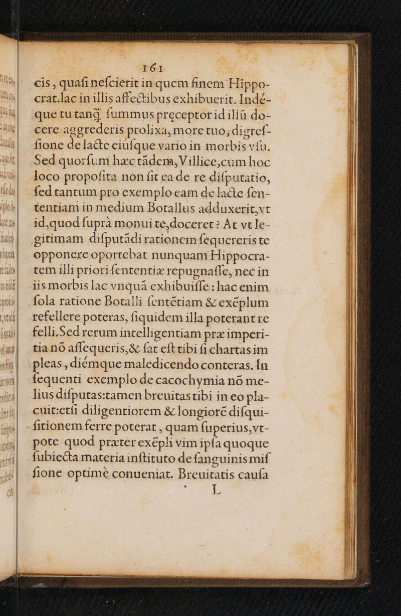 cis , quafi nefcierit in quem finem Hippo- crat.lac in illis affectibus exhibuerit. Indé- que tu tang fummus preceptor id ilià do- cere agerederis prolixa, more tuo; digret- fione delacte eiufque vario in morbis víu. Sed quoríum hzctádem,Villice,cum hoc loco propofita non fit ca de re difputatio, fed tantum pro exemplo eam de lade fen- tentiam in medium Botallus adduxerit,vt id,quod fuprà monui te,doceret? At vt Ie- gitimam difputádi rationcm fequcreris te opponere oportebat nunquam Hippocra- tcm illi priori fententix repugnaffe, nec in iis morbis lac vnquà cxhibuifle: hac enim fola ratione Botalli fentétiam &amp; exeplum refellere poteras, fiquidem illa poterant re felli. Sed rerum intelligentiam pra imperi- tia no affequceris,&amp; far efttibi (1 chartasim pleas, diémque maledicendo conteras. Ín fequenti exemplo de cacochymia nó me- lius difputas:tamen breuitastibi in eo pla- cuit:etíi diligentiorem &amp; longiotec difqui- fitionem ferre poterat , quam fuperius, vt- pote quod prxter exépli vim ipfa quoque fione optime conueniat. Breuitatis cauía |