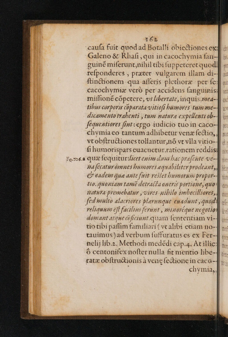 caufa fuit quod ad Botalli obiectiones ex ! Galeno &amp; Rhafi,qui in cacochymia ían-4l | guiné miferunt, aihiileibit íuppeteret quod | refponderes , prater vul igarcm illdi di- ftinctionem qua afleris piethorz per fe cacochymiee vero per accidens fanguinis miífioné cópetere, vt libertate, in quis;snea- tibi corpori coparata-vitioft bumoves tum ane- dicamento trabenti jtum natura ex pellenti ob- fequentiores fint: eygo iudicio tuo in caco- chvmiaeo tantum adhibetur venz fectio,, vtobftructiones tollantur,nó vt vlla vitio- fi hamorispars euacuetur.rationem reddis: Fo.roé.a Quz fequitur:icet ezim das bac c pi NINE Qet-. ga fecatur opnes humores ea quabili tey prodeant, C eades ue ante fait vestet bussorum propor- I0. quopiam tame Vail (LA nere portano, quo atura premebatur , vires nibilo smbecilliores, fed multo alacriores plerunque euadust , quod reliquum efi P facilius ferunt minoréque gegotio: Wdoniantar aue coficiupt.quam fententiam vi-- tio tibi paffim familiari ( vc alibi eciam no-: tauimus)ad verbum fuffuratus es ex Fer-- nclij lib.z. Methodi mededi cap.4. At illic: Ó centonifex nofter nulla fit mentio libe-- ratz obftrudtionis à vene fe&amp;ione in caco-- chymia,,