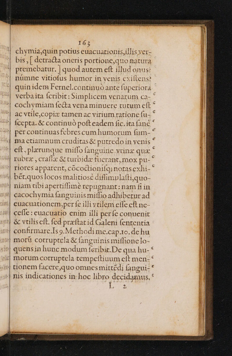 uui recien eere ecc ence UNDA Y VGSINNIU NET SICTDTRNDS SEGUTSUSNHOE NI NE re net tv NOR SGOBIEE 163 chymia;quin potius euacuationis,illis ver- 7H bis, ned oneris portionc,quo natura M premebati ur. | quod autem eft illud onus: | nàmne vitiofus humor in venis cxiftens? quin idem Fernel.continuó ante fu. periora | | verba ita (cribit: Simplicem venarum ca- * | cochymiam fecta vena minuere tutum cft * Wi ac vtile,copix tamen ac virium ratione fu- * li | fcepta. &amp; continuó pofteadem fic. ita fanc * per continuasfebres cum humorum fum- * mactiamnum crudiras &amp; putredo in venis * elt. plerunque miffo angi dine.vrinz qua rubra crafiz &amp; turbida fuk erant, Inox / riores apparent, cococtioniíq; notas exhi ber. quos locos malitiosé diffimvlafti i. niam tibi apertiffime repugnant: nam fiin cacochymia fanguinis miffio adhibetur ad cuacuationem,per íe illi vtilem efle eft ne- ceffe: euacuatio enim illi períe conuenit &amp; vtiliscft. fed prxftat id Galeni fententia ''! confirmare.Is 9. Methodi me.cap.ro. de hu morü corruptela &amp; fanguinis miffionelo- | | quens in hunc modum fcribir.De qua hu- * morum corrupte] a tempcítiuum eft men- * tionem facere equo omnes mittedi fangui- * nis indicationes in- hoc libro decidamus, M —— € — —— rq —PÓQ 1—————————— — - ^ - E :ERMMMM— Á——Pó— À——Ó——— 9Ó— — QUÓ (PNE E UM EP EEÍ —