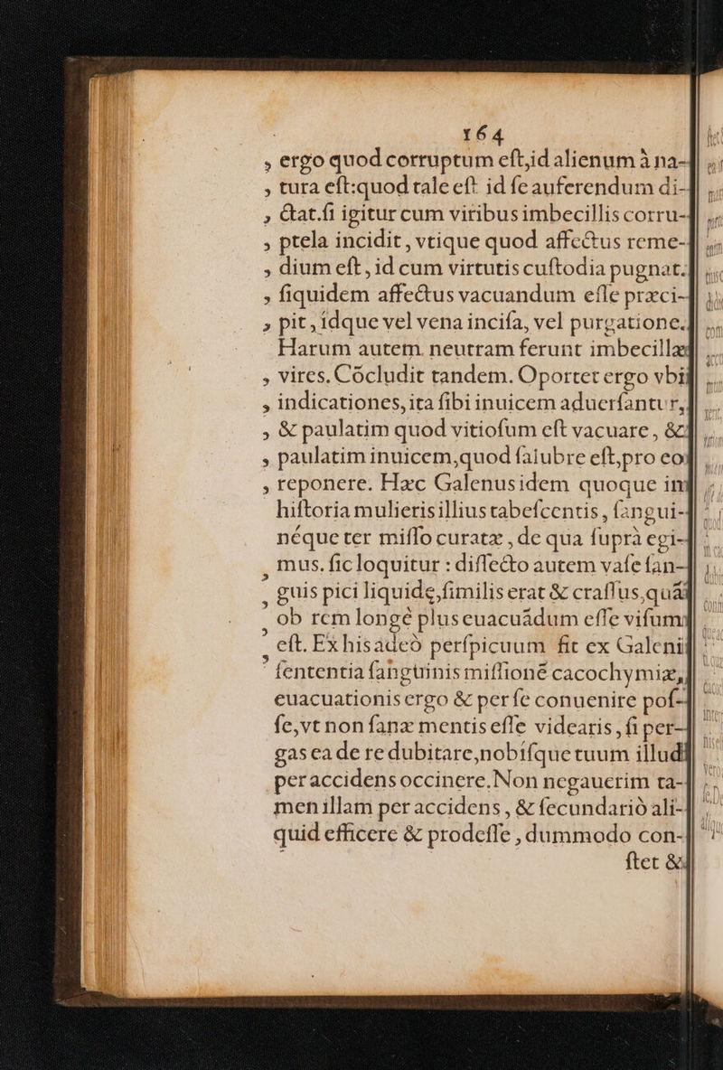, ergo quod corruptum eftid alienum à na- , tura eft:quod raleeft id feauferendum di- , Gat.fi igitur cum viribus imbecillis corru- , ptela incidit , vtique quod affe&amp;us reme- ; dium eft, id cum virtutis cuftodia pugnat. ; fiquidem affe&amp;us vacuandum efle przci- , pit, idque vel vena incifa, vel purgatione. Harum autem. neutram ferunt imbecilla , vires. Cócludit tandem. Oportet ergo vbi , indicationes,ita fibi inuicem aducríantr, ,&amp; paulatim quod vitiofum eft vacuare , &amp; , paulatim inuicem,quod faiubre efbpro eo , reponere. Hac Galenusidem quoque in hiftoria mulierisillius cabefcentis , f3ngui- néque ter miffo curatz , de qua fuprà cgi- , nus. fic loquitur : diffe&amp;o autem vaíe Ían- , guis pici liquide fimilis erat &amp; crafi usqua ; ob rcm longé pluseuacuádum effe vifum: : eft. Exhisadeó perfpicuum fit ex Galeni ' fententia fangtiinis miffioné cacochymiz, euacuationis ergo &amp; perfe conuenire pof-] fe,vt non fanz mentis effe videaris,fiper-] . gas eade re dubitare,nobifque tuum illud] ' peraccidensoccinere,Non ncgauctim ta- men illam per accidens , &amp; fecundarió ali-] . quid efficere &amp; prodeffe , dummodo con-] | ftet &amp;