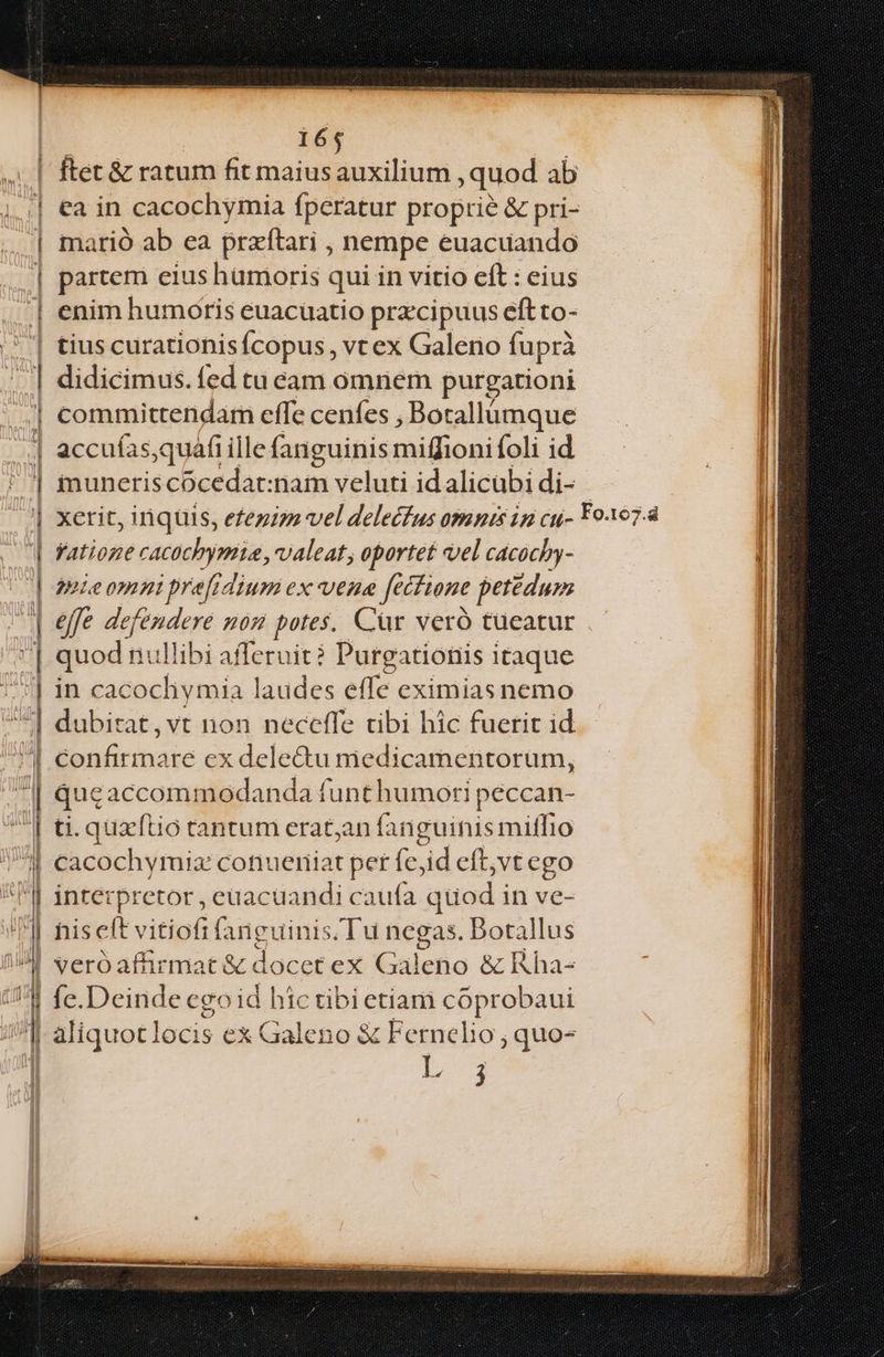 EEEEEEEE EE LILLULiLd uati.iiLaoa. Acer ni ues a T NNERMERCCON YI OTHIUITTIUI CDEDETOMETEUNDN e A M Kt SRI SEE Em  | 165 | ftet&amp; ratum fit maiusauxilium , quod ab ,.;| ea in cacochymia fperatur proprie &amp; pri- | marió ab ea przftari , nempe euacuando | partem eius humoris qui in vitio eft : eius | enim humoris euacüatio przcipuus eftto- | tiuscurationisícopus, vt ex Galeno fuprà | didicimus. fed tu cam omnem purgationi committendar effe cenfes , Botallümque accuías,quáfi ille fanguinis miffioni foli id inuneris cocedat:nam veluti id alicubi di- | xerit, inquis, efezizz vel delecfus omnis ip cu- Fo197.4 | Vatione cacochypmia, valeat, oportet vel cacochy- WM mieomni prefrdium ex vene fétfione petédum I effe defendere mom potes, Cür veró tueatur quod nullibi afferuit? Purgationis i itaque in cacochymia laudes effe eximias nemo dubirat,vt non neceffe tibi hic fuerit id T -burnaic ex dele&amp;u medicamentorum, Qqueaccommodanda funt humori peccan- ti. quztio tantum eratjan fanguinis miffio ll cacochymiz conueniat per fe, id eft;vtego ^F] interpretor, euacüandi caufa auod in ve- ] his eft vitiofi faBguinis Tu negas. Botallus ^» veróafürmat &amp; docet ex Galeno &amp; Rha- Il fe.Deinde egoid hic tibi etiam coprobaui | d aliquotlocis ex Galeno &amp; Fernelio ; quo- | b 3 — ——————— $* : à m e Oleo Hi | iss de EE EE IET — ET HPPSERTPTU PETERET :
