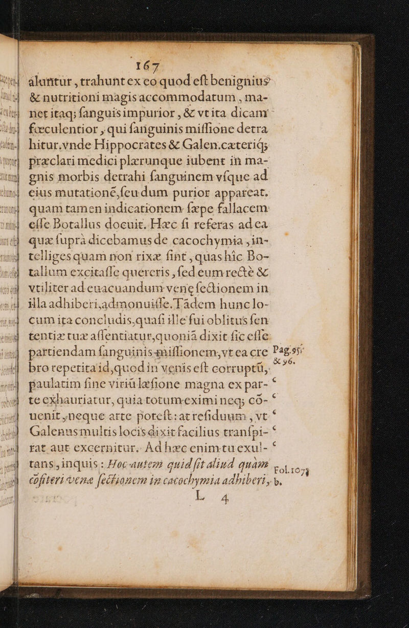 álanitur , trahunt ex co jquod eft benignius & nutritioni magis accommodatum , ma- fceculentior , qui fanguinis miffione detra hitur.vynde Hippocrates & Galen.cateriqs praeclari medici plerunque iubent in ma- gnis morbis detrahi fanguinem víque ad cius mutationé,fcudum purior appareat. quam tamen Mi dcasiode p Íxpe fallacem eí(fe Dotallus docuit. Hzc fi referas adca qux fupra dic ebamus de cacochymia , in- tciliges quam non rixz fint ,quashic Bo- talium excitaffe quercris , (d eumrece & vtiliterad eaacuandum vene fedtionem in illaadhiberiaadmonuitle/.Tadem hunc lo- cum ira conciudis,quafi illefui oblitusfen partiendam fan guinissniffionem;vt ea cre bro reperitalidsqu iod in venis eft corrupti, paulatim fine viriàlzfione magna ex par- * uenit ,neque arte poreft: atrefiduum , v Galenus multis locis dixit facilius tt inia tans,inquis : Hoc-auteze quid frt aliud quam cofiteri vera [ecfionem im cacochymia adhiberi, I 4 Fol.rio b.
