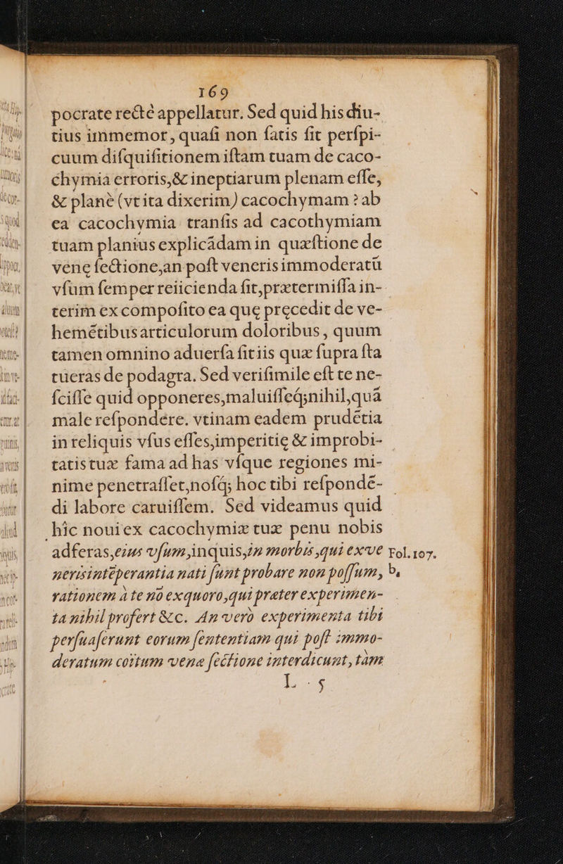 pocrate recte appellatur. Sed quid his diu- tius immemor, quafi non fatis fit perfpi- cuum difquifitionem iftam tuam de caco- chymia erroris,&amp; ineptiarum plenam efle, &amp; plane (vt ita dixerim) cacochymam ? ab ea cacochvmia traníis ad cacothymiam tuam planius explicádam in quzftione de vene fe&amp;tione,an poft venerisimmoderatü terim ex compofito ea que precedit de ve- hemétibusarticulorum doloribus, quum tamen omnino aduerfa fitiis qux fupra fta tücras de podagra. Sed verifimile eft te ne- fciffe quid opponeres,maluiffeG;nihil,qua male refpondere. vtinam eadem prudétia tatistux fama ad has víque regiones mi- nime penetraflet,nofq; hoc tibi refponde- di labore caruiffem. Sed videamus quid vAtionem à te uo exquoro,qui preter experimen- ta nibil profert &amp;c. An vero experimenta tibi perfuaferunt eorum fententiam qui pof immo- Ls