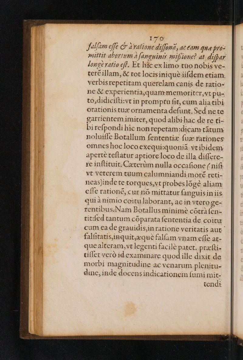 ITO6 falfam effe P bad indi 0H4, 4€ EA gia pro- euittit abortum à famauint;s mifione? at difpar longé ratio efl. Et hic ex limo tto nobis ve- ter&illam, & tot locisinique iifdem etiam: verbisrepetitam querelam canis de ratio- nc & experientia,quanrmemortiter,vt pu- to,didicifti:svtin promptu fit, cum aliatibi orationistuz ornamenta defunt, Sed ne te garrichtem imiter, quod alibi hac de re ti- birefpondi hic nonrepetam:dicam tátum noluiffe Botallum fententix fua: rationes omneshocloco exequi:quonia. vtibidem aperte teftatur aptioreloco de illa differc- re inftituit. Czterüm nulla occafione ( nifi vt veterem tuum calumniandi moré reti- ncas)indete torques,vt probes logé aliam cíle ratione, cur no mittátur fanguisiniis quiànimio ceitu laborant, ac in vtero ge- tentibus.Naim Botallus minime cótràfen- tit:íed tantum cóparata fententia de coitu cum ea de grauidis,in ratione veritatis aut falitatisiinquitaque falfam vnam effe at- que alteram,vt legenti facile patet. pracfti- tillet veró id.examinare quod ille dixit de morbi magnitudine ac venarum plenitu- dine, inde docensindicationem fumi toit- tendi