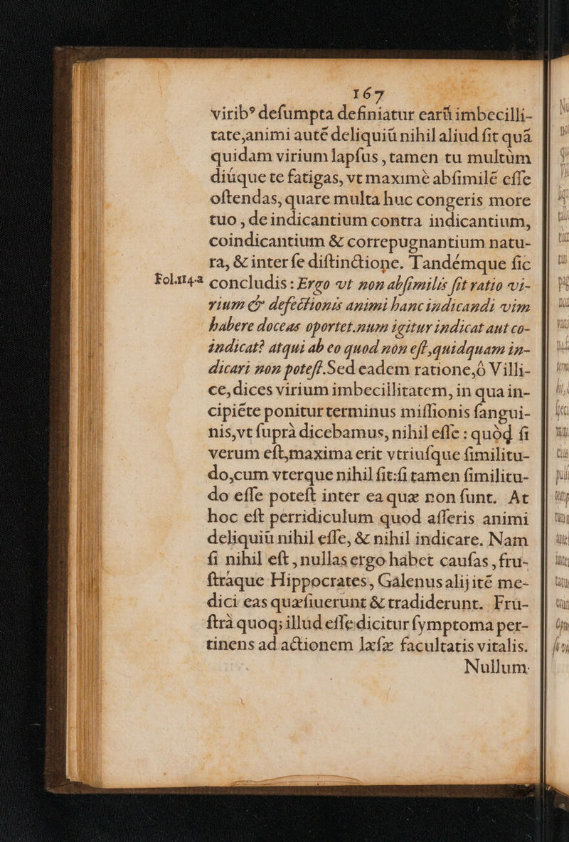 Folaxt4.a I6 virib?* defumpta Tiefe ear imbecilli- tateanimi auté deliquiü nihilaliud fit quá quidam virium lapfus , tamen tu multüm diuque te fatigas, vt maxime abfimile cffe oftendas, quare multa huc congeris more tuo , deindicantium contra indicantium, coindicantium &amp; correpugnantium natu- | ra, &amp; inter fe diftindtione. Tandémque fic concludis: Ergo t zoz abfrmilis fit ratio vi- vium (c defecfionis antmi hancindicandi vim babere doceas oportet.num igitur indicat aut ca- zndicat? atqui ab eo quod mon eff quidquam in- dicari non potefl. Sed eadem ratione, Villi- ce, dices virium imbecillitatem, in qua in- cipiéte poniturterminus miflionis fangui- nis,vt fuprà dicebamus, nihil efle : quód fi verum eftmaxima erit vtriufque fimilitu- do,cum vterque nihil fit:fi tamen fimilitu- do effe poteft inter eaque non funt. At hoc eft perridiculum quod afferis animi deliquiü nihil effe, &amp; nihil indicare. Nam í1 nihil eft , nullas ergo habet caufas , fru- ftraque Hippocrates, Galenusalijité me- dici eas quafiuerunt &amp; tradiderunt. Fru- ftrà quoq; illud effe dicitur fymptoma per- tinens ad adionem lIxfz facultatis vitalis. Nullum.