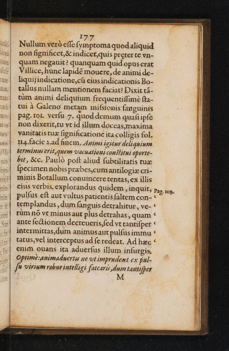 | F9 u^ Nulum veró effe (ymptoma quodaliquid ^| nonfinificet,&amp; indicet,quis preter te vn- | quam negauit? quanquam quid opus erat /| Vilice,hunclapidé mouere, de animi de- w| liquijindicatione,cü ciusindicationis Bo- 5um| talusnullam mentionem faciat? Dixit tá- ^| tüm animi deliquium frequentiffimé fta- (j| tuià Galeno metam mifsionis fanguinis pag. ror. verfu 7. quod demum quafi ipfe non dixetit;tu vt id illum doceas,maxima vanitatistuz fignificationc ita colli gis fol. I14.facie 2.ad finem. Azizpi 4gituy deliquium Leyminus evit, quem v4cuationi conslitui oporte- bit , &amp;c. Pauló poft aliud fubtilitatis tux fpecimen nobisprabes,cum antilogiz cri- minis Botallum conuincere tentas, cx illis eius verbis, explorándus quidem , inquit, pulfus eft aut vultus patientisfaltem con- templandus , dum fanguis detrahitur , ve- rum nó vt minusaut plus detrahas , quam ante fe&amp;ionem decreueris;fed vt tantifpet intermittas,dum animüsaut pulfusimmu tatus,vel interceptusad fe redeat. Ad hec enim ouans ita aduerfus illum infurgis, Optime:Animaduertu ge vt imprudens ex pul- | f Virium robur intelligi fatearis duin Lautifper —————————————— E ——— P29. 10$. e ^ - ^ ^u^ e - 1 ». -. - iul 4 2: i — : zd S 3 —ÀR :