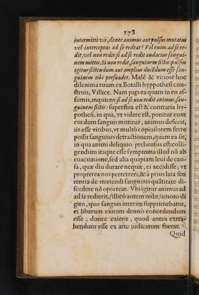 f25 éptérmitti-ute donec aptmus autpulfus mutatis vel interceptus ad fe redeat? Velenim ad feve- dityvel nonredit:fi ad fe vedit audacius [aneui- nemmittis.Si non vedit fanguinem fistus:pulfus zeitur fitendum aut amplius ducedum effe [an- guinem tibi per[uadet. Malé &amp; vitiose hoc dilenima tuum ex Botalli hyppothefi con- ftruis, Villice. Nam parsea quam in eo af- fumis,inquiens:ff a4 fe pon vedit animus [an- euinem frstis : fuperflua eft &amp; contraria hy- pothefi, in qua, vt videre eft, ponitur eum cui dum fanguis mittitur , animus defecit, iis effe viribus,vt multócopiofiorem ferre: poffit fanguinis detra&amp;ionem,quam ea fit, i'quaanimideliquio prehenfus eft:colli- gendum itaque efle fymptoma illud nó ab euacuatione fed alia quapiam leui de cau- fa, quas diu durare nequit , ei aeciditfe, vt | propterea nosperterreri;&amp; à priuslata fen tentiz de mittendi fanguinis quàtitate di- fcedere n6 oportcát. Vbiivituranimusád ad fe redierit. (illicó autem redit)Jamoto di gito ,quo fancuis interim fupprimebatur, ei liberum exitum denüó eonéedendum cfle , donec exierit , quod. antea extra? hendum effe ex arte judicatum: faerat; *. Quid