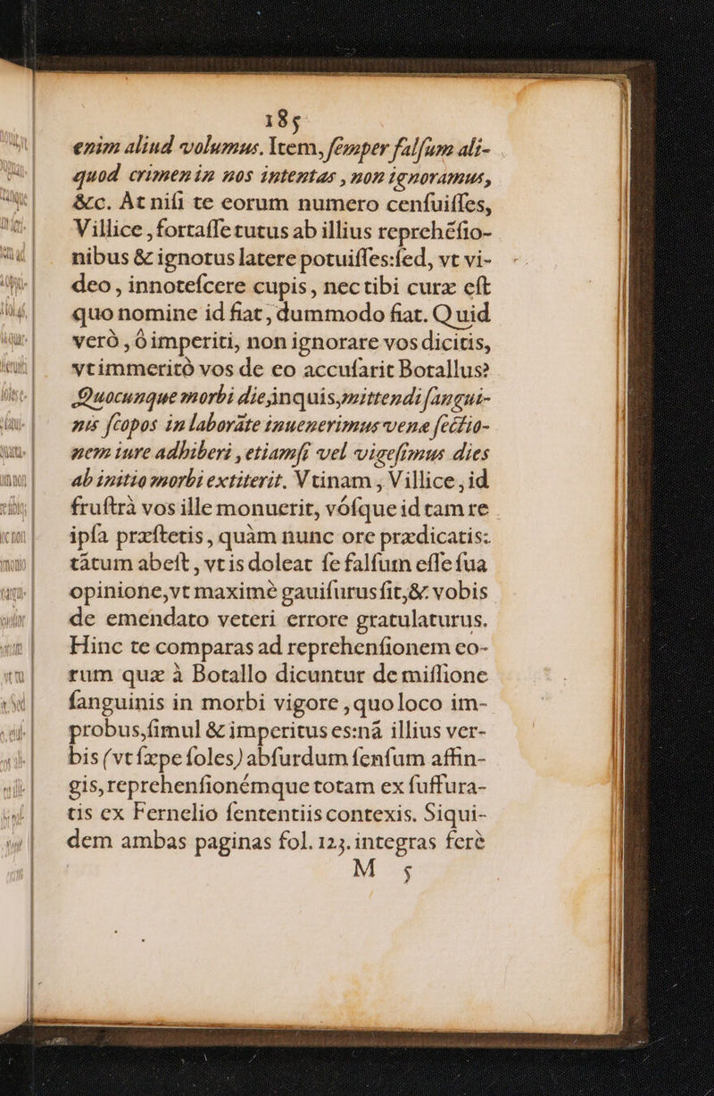 enim aliud volumus. Yvem, fezaper fal[um ali- quod crimenim nos iptentas , non Ignoramus, i &amp;cc. Àt nifi te eorum numero cenfuiffes, b Villice fortaffe tutus ab illius reprehéfio- nibus &amp; ignotus latere potuiffes:fed, vt vi- ll WW. — deo, innotefcere cupis, nectibi curz cft 14 Á| quonomine id fiat, dummodo fiat. Q uid ! qu vero ,Ó imperiti, non ignorare vos dicitis, | | ^ wtimmceritó vos de eo accufarit Borallus? | Wse| — Quocumque morbi dieinquisyittendi famgut- n Wu] — aus fCopos imlaborate imuenerimus vene [cétio- I. wu] — wemiure adhiberi ,etiamft vel viaefimus dies m ab ipitio »norbi extiterit. Vtinam , Villice id um| fruftràvosille monuerit, vófque id tam re . icum | ipía pradftetis, quàm nunc orc przdicatis: mux| tàtumabett,vtisdoleat fefalfutn effe fua w| opinione,vt maxime gauifurusfit,&amp; vobis. wr| de emendato veteri errore gratulaturus. «| Hinc te comparasad reprehenfionem co- i| fum quz à Botallo dicuntur demiffione I :w| — fanguinis in morbi vigore ,quoloco im- | | i | probus.imul &amp; imperitus es:nà illius ver- | 4. — bis(vtíxpefoles)abfurdum fenfum affin- 4| « gis,reprehenfionémque totam ex fuffura- tis ex Fernelio fententiis contexis. Siqui- dem ambas paginas fol. 12. integras fere $