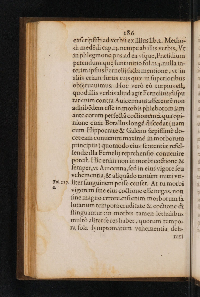 196 exfcripfifti ad verbü ex illiuslib.2. Metho- di medédi cap.1j. nempe ab illis verbis, Vt in phlegmone pus.ad ea víque;Prafidium petendum.que funt initio fol.124.nulla in- terim ipfiusFernelij fa&a mentione , vt in aliis ctiam furtis tuis quz in fuperioribus obferuauimus. Hoc veró eó turpius eft, quod illis verbisaliud agit Fernelius:difpu tat enim contta Àuicennam afferenté non adhibédem effe in morbis phlebotomiam ante corum perfect codtionem:à qua opi- - nione cum Boralluslongé difcedat (nam cum Hippocrate & Galeno fxpiffimé do- ccteam conuenire maxime in morborum principiis) quoniodocius fententiz rcfel- lendz illa Fernelij reprehenfio conuenire poteit. Hic enim nonin morbi co&tione & femper,vt Auicenna,fed in eius vigorc feu vehementia,& aliquádo tantüm mitti vti- liter fanguinem poffe cenfet. At tu morbi vigorem fine eius co&tione efTe negas, non fine magno errore.etfiehim morborum fa latarium tempora cruditate & co&tione di ftinguantur:in morbis tamen lethalibus multó aliterfe res habet , quorum tempo- raíola fvmptommatum vehementia dcfi- niri