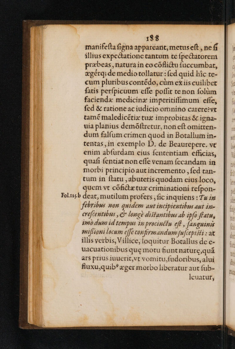 18$ manifefta figna appareant, metuseft , ne f1 illius expectatione tantum te fpectatorem prabeas natura in eo cóflittu fuccumbat, zgerqi de medio tollatur : (ed quid hic te- cum pluribus contedo, cüm exiis cuilibet fatis perfpicuum effe poffit te non folüm faciendae medicina imperitiffimum effe, fed & ratione aciudicio omnino carere»vt tamé maledicétix tuz improbitas & igna- uia planius demoftrctur, non eft omitten- dum falfum crimen quod in Botallutn in- tentas,in exetiplo D. de Beaurepere. ve enim abfurdam eius fententiam efficias, quafi fentiat non effe venam (ecandam in morbi principio aut incremetito , fed tan- tum in ftatu , abuteris quodam cius loco, quem vt cófidtztuz criminationi tefpon- Fol1:5.b deat, mutilutn profets , fic inquiens : Zu iz febribus non quidem aut ipcipieutibus aut in- crefcentibus , e? long distantibus ab ipfo fatu, 4»nó duin id tempus 1 procinctu eff, fanguinis prifsioni locum effe confrrmandumm fufceptsti : at illis verbis, Villice, loquitur Botallus de e- uacuationibus que motu fiu ntnature,quáà ars prius iuucrit,vt vomitu,fudoribus, alui fluxuquib?ager morbo liberatur aut fub- leuatuf,