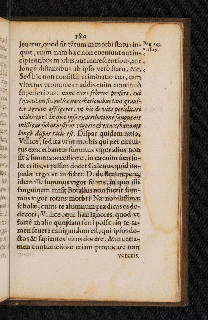 EEenpdEls Eun. ci UM IRA IDQeeuntorm con hon MNPUCIEIUM ETT VUNEMENETNESERI Ur 199 quit, enim nam hxc non eueniuntaut in« cipientibus morbis,aut increfcentibus,;aut . longé diftantibus ab ipfo veró ftatu , &c, , Sed hic non confiftit criminatio tua , cam vlterius promoues : addisenim continuó fuperioribus , zuzc ver? febrem. profers , cut (quomiam [Ineulis exacerbatiomibus lam evaui- ter &avum affligeret ,vvt htc de vita periclitari . videretur ) iz qua ip[a exacerbatione [anguinis oniffione fubuenifHi-at vigoris clexacerbationis lonc? difpar vatio eff. Difpar quidem ratio, Villice, fed ita vt in morbis qui pet circui- tuséxacerbantur fummus vigor alius non fitàfummaacceffione , in eaenim fieri fo- letcrífis,vt paffim docet Galenus.quid im- pedit ergo vt in/febre D; de Beaurepere, idemille fummus vigor febris; in quo illi fanguinem mifit Botallusnon fucrit fum- mus vigor totius morbi? Na nobiliffimae ícholz ; cuius te alumnum przdicases de- decori , Villice;qui hzcignores.quod.vt. forté in alio quopiam ferri poffit ,in te.ta- memfeueré caftigandum cft;qui ipfos do- &tos & fapientes viros docere , &in certa- men contumeliose ctiam prouocare tior 23€3 vereris,