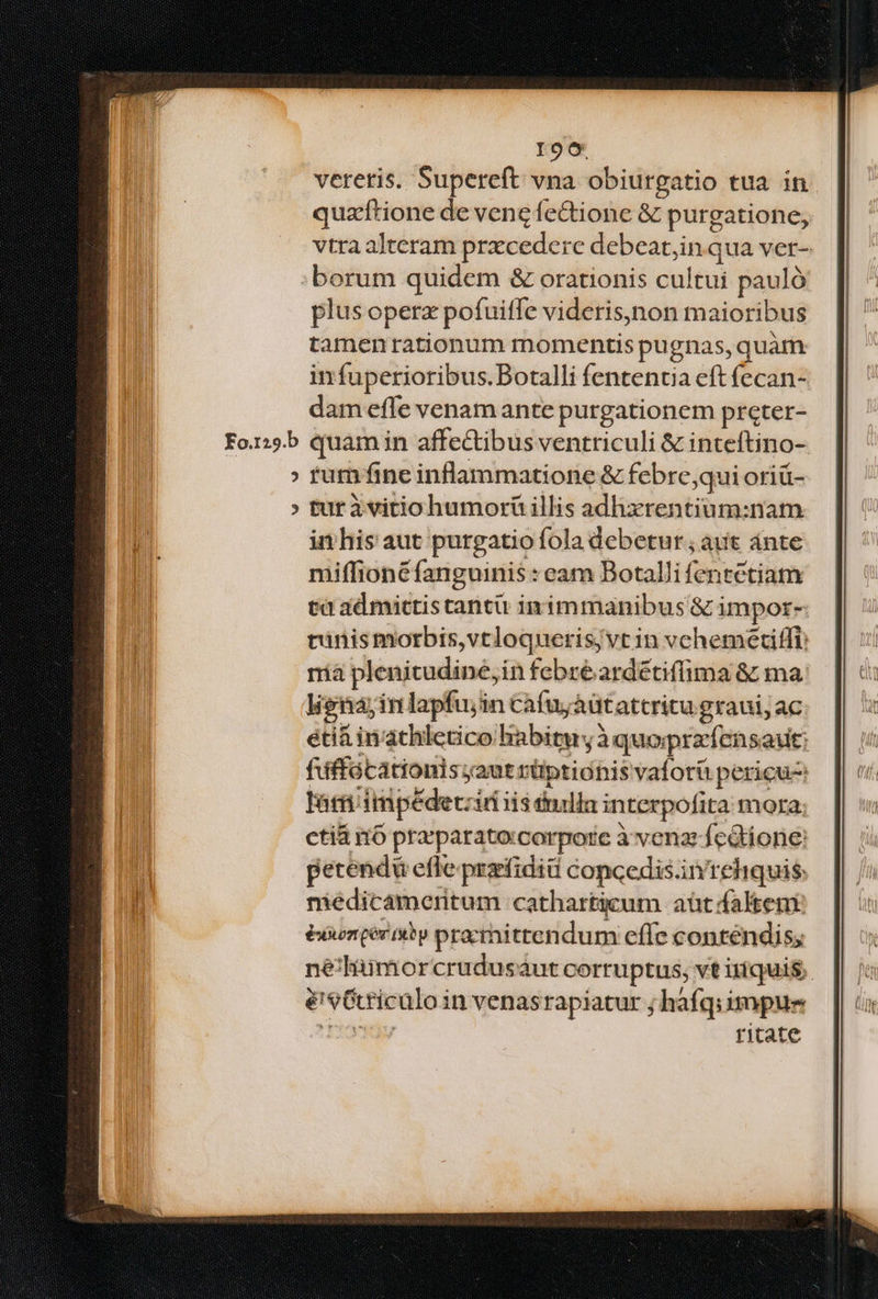 Io6 vereris. Supereft vna obiurgatio tua in quz'ftione de vene fe&tione & purgatione, vtra alteram przcederc debeat,in qua ver- :borum quidem & orationis cultui pauló plus operx pofuiffe videris)non maioribus tamenrationum momentis pugnas, quàm infuperioribus.Botalli fententia eft fecan- dam effe venam ante purgationem preter- Fo.:5b quami in affectibus ventriculi & inteftino- » tum fine inflammatione & febre,qui oriü- » turivitiohumorü illis adhxrentium:nam in his aut purgatio fola debetur ; aut ánte miffionéfanguinis : eam Botalli fentctiam tà ad mictis tantü inimmanibus & impor- rinismorbis,vtloquerisjvt in vehemetiffl: rà plenitudine,in febre ardétiffima & ma. lignayin lapfujin cafuyaütattritu graui; ac éti& inathletico habitu, à quoprafensaut: fifffócationis aut rüptionis vaforü pericu Tám impedeczii iis énila interpofita mora. ctiá i6 pra; parato:corpore à venas fcdtione: petenda effe prarfidiü concedis.in' reliquis: niédicameritum 'cathartieum aüt falten éxwenqeriby pracittendum effe conténdis; nélüimorcrudusaut corruptus, vt iríquis,. é'9Crriculo in venasrapiatur ; háfqiimpue Ty ritate