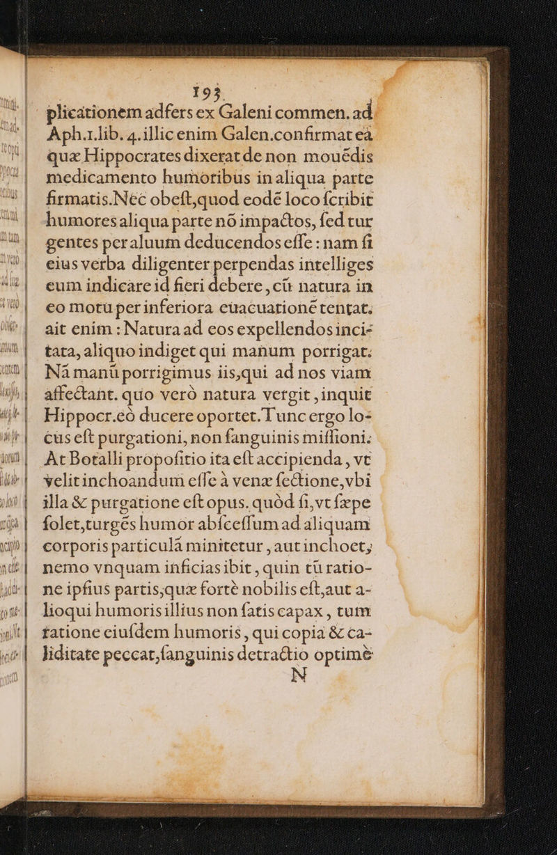 195 plicationem adfers ex Galeni commen. ad Aph.1.lib. 4. illic enim Galen.confirmat eà qux Hippocrates dixerat de non mouédis medicamento humoribus in aliqua parte firmatis.Nec obeft,quod eode loco fcribit humoresaliqua parte nó impactos, fed tur gentes peraluum deducendos effe : nam fi eius verba diligenter perpendas intelliges eum indicare id fieri debere ,cü natura in eo motü per inferiora cüacuationce tentat. ait enim : Natura ad eos expellendosinci- tata, aliquoindiget qui manum porrigat. Nà manü porrigimus iis,qui ad nos viam affectant. quo veró natura vergit , inquit Hippocr.eó ducere oportet. Tunc ergo lo: cüs eft purgationi, non fanguinis miffioni: At Botalli propofitio ita eft accipienda , vt vyelitinchoandum effe à venz fe&tione,vbi illa & purgatione cft opus. quód fi,vt fepe foletturges humor abíceffum ad aliquam corporis particula minitetur , aut inchoet; nemo vnquam inficias ibit , quin tü ratio- ne ipfius partis;qux forte nobilis cftaut a- lioqui humorisillius non fatis capax , ctum tatione ciufdem humoris, qui copia & ca- liditate peccat,languinis detra&io optim&