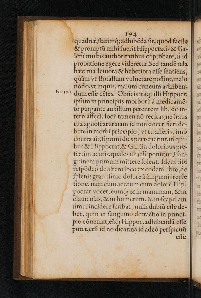 quadret;ftatimQ; adhibeda fit; quod facile - & promptü mihi fuerit Hippocratis & Ga- leni multisauthoritatibus cóprobare, fi id probatione egere videretür.Sed tande tela hzc tua leuiota & hebetiora efle fentiens, quàm vt Botallum vulnerare poffintmalo nodo,vtinquis, malum cuneum adhiben- dum effe cefes. Obiicisitaq; illi Hippocr: ipfum in principiis morboru à medicamé- to pargantez auxilium petentem lib. de in- | tern.affed. locü tamen nó recitas,ne fraus tua agnofcatur:nam id non docct ficri de- berein morbi principio, vttu afferis, imó contrà aitjfi primi dies praterierint, in qui- bus& Hip; »ocrat.& Gal.(in doloribus pre- Ícrtim acutis;qualesilli eff ponüturfàn- guinem Primam mittere fol eut. Idem tibi refpódeo dealteroloco ex codem libro,de fplenisg erauiffimo doloreà (anguinis feple tione, nam cum acutum eum doloré Hi Ip- pocrat.vocet X EGRE & 1n mammam, &in clauiculas, & in humerum, & in: fcapul am fimul incide re fcribat putt debrá cfle de- bet,quin ei (anguinis detra&tio in princi- pio coueniat cái Hippoc.adhibenda effe putet;etfi id no dicat:nà id adeó perfpicuü effe