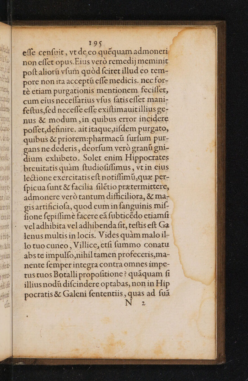 effe cenfuit, vt de eo quéquam admoneri non effet opus.Eius veró remedij meminit poftaliorü vfum quód fciret illud co tem- pore non ira acceptü effe medicis. nec for- té etiam purgationis mentionem fecitlet, cum eius neceffarius vfus fatisceflet mani- fe(tus,fed neceffe effe exiftimauitillius ge- nus &amp; modum ,in quibus error incidere poffet, definire. ait itaque,tifdem purgato, quibus &amp; priorem:pharmaci furfum pur- gans ne dederis, deorfum veró granü gni- dium exhibeto. Solet enim Hippocrates le&amp;tione exercitatis eft notiffimü,quz per- fpicua funt &amp; facilia filétio pratermittere, admonere veró tantum difficiliora, &amp; ma- gisartificiofa, quod eum in fanguinis mif- fione fepiffime facere eà fubticédo ctiamft veladhibita vel adhibenda fit, teftis eft Ga lenus multis in locis. Vides quàm malo il- lo tuocuneo , Villice,ctíi fummo conatu abste impulfo,nihil tamen profeceris,ma- nente femper integra contra omnes impe- tus tuos Botalli propofitione? quaquam fi illius nodü difcindere optabas, non in Hip pocratis &amp; Galeni fententiis , quas ad fua INE? 2,