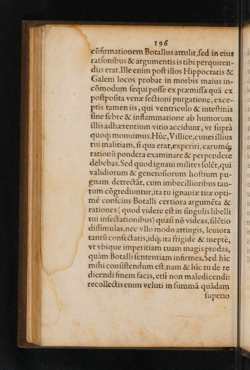 cohrmationem Botallus attulit;fed in eius rationibus &amp; argumentis istibi perquiren- dus erat.llle enim poftillos Hippocratis &amp; Galeni locos probat in morbis maius in- comodum fequi poffe ex pramiffa quà ex poftpofita venz fedioni purgatione, excc- ptis tamen iis, qui ventriculo &amp; inteftinis fine febre &amp; inflammatione ab humorum illisadhaxrentium vitio accidunt ,vt fuprà quoq: monuimus.Hàüc,V illice,cuneiillius tui malitiam, fi qua erat,experiri, carumág rationu pondera examinare &amp; perpendere debebas.Sed quod ignaui militesfolét,qui validiorum &amp; gencroftorum hoftium pu- gnam detrectàt, cum imbecillioribus tan- tum cógrediuntur,ita tu ignauiz tux opti- mé conícius Botalli certiora argumeta &amp; rationes ( quod videre eft in fingulis libelli tui infediationibus) quafi nó videas, filétio diffimulas,nec vllo modo attingis, leuiora tantü confectaris,idd; ita frigide &amp; inepte, vt vbique imperitiam tuam magis prodas, quàm Boralli fententiam infirmes.Sed hic mihi confiftendum eft;nam &amp; hic tu de re dicendi finem facis, etfi non maledicendi: recollectisenim veluti in füummà quadam fuperio