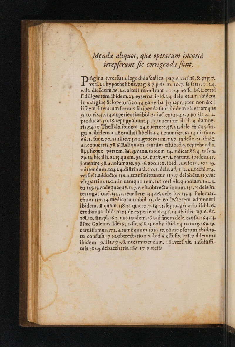 verf.2 c hypothefibüs.pag 8 7.p2fs m. 10.7. fe (atis. 10.24. vale dicédurn.16.2 4.altert monftrant 20.24 noffe 26.2. certé fi diligentém.ibidem.25. externa. i^id.2 4. dele etiam. ibidem ii margine Sclopetorá 50.14.ea verba [quapropter non &amp;c ] iifdem literarum formis fcribenda func.ibidem 23.vtramque 35 16. vis.7.14. experientizibid.25.iactentir. 47.9 pofsit.43 2. producat.o.16.repugnabunt.5 (1j. inuepitur 1bid.:g damne- ris.g 4. c. Theffalo.ibidem 24.euertere.$2,12.dcle ex.65 5. fii- gula. ibidem.1 t.Botalliei libelli.e 4.t.enunties.€c14 dicütur. 66. 1. funt. 7o. 1r illiéi7 s.t 1.g *nerarim.7 c7. indefin:ta. ibid&amp;. itnconuerris.78.6.Reliquum tantüm eft.ibid.o. teprehendis, 8,..ficque partem.86.13.vana.ib!dem r4.indicar.$8. 4. tufsis. $9. t2 bicilli.gt.15.quam.96, 14. Cur. 97. &amp;, natura )bidem.r;; inuenire 98.4.infamare.99. :6.abolitz. ibid. v vviforij. (01. :9. iittendumi.t63.2 4.diftributá. cro. 1. dele, ad, tc. 11 reCte. r4. vei. vlt. adducto? tr6. s.tranfmittuntur 117.7 delab&amp;te.n9.vet vlt.partim.110.1.in eamque rem.ret verf. vlt.quoaiam.r22.3. tu 1:5.15.vndequaque.t:7.v. vlt.obtrectarionum. i3. delein. terrogationé. (51.7. reucllere t5 4.16. celertus.t.4. Polemar. chum.137.:4.medicorum ibid. 14. de eo le&amp;orern admoneri jbidem.:8.quam.138. 21 qua rere. t4 *. t. fepruagenario ibid. é. &amp;redamus ibid^ tn »5.de experientia. 4 6. ca. ab illis. 7.6. At. Y8.:0. finpl.160. t.ac tandem.:ét.ad finem dele.cau(a, 16 4.13. Hac Galenus.Idé:tés. 1.(ic.168.:3 nolis ibid.» 4.nature.t69.19. catuiflemus.172.4.taméquum ibid r7.cóvitioforum. ibid.ro. tu confufa.:7 -s.0btrectationis.ibid &amp;.effufis. 178.7 dilemma ibidem 9.illa.123.8.intermittendam, :81.verf vlc. infuithi- mis.:81.5.debaccharis. :86 17 potett
