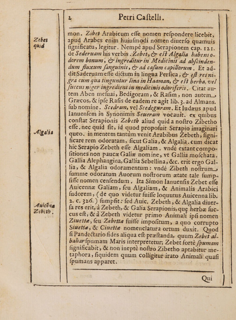 ds DPevri Calbslli. ] | mon. Zibe&amp; Arabicum effe nomen refpondere licebit, Ztbes/ | | apud Arabes enim huiufmodi nomen diuerío quamuis fignificatu, legitur. Nempe apud Serapionem cap. 12 1. de S'ederzam his verbis .Zebet Cv ef? Alealia babens o- | dorem bonum , CÓ ingreditur in Medicinis ad abfcinden- dum fluxum fanguinis, e» ad cafum capillorum. Et ad- | ditSaderuam effe di&amp;um in lingua Perfica , &amp; eff res ni- dra cum qua tinguntur lina in Haaman, &amp; ef! berba, vel | facets niger ingrediens in medicinis odoriferis | Citat au- .tem Aben meíuai, Bedigoram , &amp; Rafim , non autem. | Grecos, &amp; ipfe Rafis de eadem re agit lib. 3.ad Almans. | lub nomine. Secedram, vel Scedegaram. Et Iudeus apud | Ianuenfem ia. Synonimis Sezerarzz vocauit. ex quibus | conftat Serapioais Zebe?b aliud quida noftro Zibetho ! ,, | | effe. nec quid fit, id quod propofuit Serapio imaginari J 778454 | ' queo. in mentem tantüm venit Arabibus Zebeth, figni- | I ficare rem odoratam, ficut Galia, &amp; Algalia.cum dicat | hic Serapio Zebeth effe Algaliam . vndé extant compo- fitiones non pauce Galie nomine, vt Gallia mofchata. Gallia Alephangiaa, Gallia Sebellina; &amp;c. erit ergo Gal- lia, &amp; Algalia odoramentum: vndé Zibeth noftrum. íumme odoratum Auorum noftrorum ztate tale fump- fife nomen cenfendum. Ita Simon Ianuenfis Zebet effe - Auicennz Galiam; feu Algaliam, &amp; Animalis Arabici | fudorem ; (de quo videtur fuiffe loquutus Auicenna lib. Low. v 2. C. 326. ) fumpfit: fed Auic, Zebeth , &amp; Algalia diuer- | zdutcene fa res erit; à Zebeth,.&amp; Galia Serapionis,que herba fuc-- | 7995. | | cuseft; &amp;à Zebeth videtur primo Animali ipfi nomen | | Ztueite , cu Zebetia fuifle impofitum, a quo corrupto . Sizetta , &amp; Ciuette nomenclatura ortum duxit. Quod . fi Pandectario fides aliqua eft preftanda, quum Zebet al- - babarípumam Maris interpretetur; Zebet forté Jbumam . fignificabit, &amp; non inepté noftro Zibetho aptabitur me--| taphora, fiquidem quum colligitur.irato Animali: quafi fpumans apparet. : dbibogoocinwd Syn