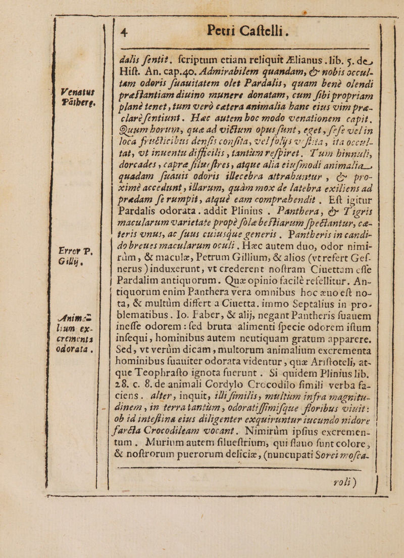 Hift. An. cap.40. Admirabilem quandam, e» nobis occul- tam odoris fuauitatem olet Pardalis, quam benó ojendi j| Venetus | | pee flantiam diuino aunere donatam, cum fibi propriam | Paiberg. Jané tenet ,tum veró cetera animalia bane eius oim fr«- clari fentiuni. Hac autem boc modo venationem capit. Quum bortin, que ad vifltm opus fant , eget , f7fe ucl in loca frtitlicibus denfis confita, ve! folys vcflita, ita occul- tat, vt inuentu difficilis ,tantivarefpiret. Tum binnuli, dorcades , capre fiiuefires , atque alia eiufmodi animalia. quadam [uauis odoris illecebra attrabuatur , C pro- xime accedunt , larum, quam mox de latebra exiliens ad predam fe rumpil, atquó eam comprabendit .. Eft igitur Pardalis odorata. addit Plinius .. Pagtbera, &amp; Tigris macularum varietate prope fole befliarum [pettantur, ca- feris onus, ac fuus cuiusque generis . Pantberis in candi- do breues macularum oculi . Hec autem duo, odor nimi- | ràm , &amp; maculz, Petrum Gillium, &amp; alios (vtrefert Gef. nerus induxerunt, vt crederent noftram Ciuettam cffe Pardalim antiquorum. Quz opinio facilé refellitur. An- tiquorum enim Panthera vera omnibus hoc «uo eft no- ta, &amp; multüm differt a Ciuetta. immo Septalius in pro- blematibus. Io. Faber, &amp; alij; negant Pantheris fuauem Errcr PP, Gilly., nimc ; ; ) : : lium. ex- ineffe odorem : ed bruta alimenti fpecie odorem iftum crementa infequi , hominibus autem neutiquam gratum apparere. odorata . Sed, vt verüm dicam , multorum animalium excrementa hominibus fuauiter odorata videntur , qux Ariftoteli, at- que Teophraíto ignota fuerunt. Si quidem Pliniuslib. - 28. c. 8. de animali Cordylo Crccodilo fimili verba fa- ciens. alter , inquit, 22i /fmnilis , mtiltium infra magnita- - | dinem , 1n terratantum , odoratiffimifque floribus oizit: ob id intefina eius diligenter exquiruntur iucundo nidore | | faréla Crocodileam vocant. Nimirüm ipfius excremen- dalis fentit. fcriptum etiam reliquit JElianus . lib. $. de, tum. Muriumautem filueflrium, qui flauo funt colore, &amp; nofirorum puerorum deliciz , (nuncupati Sore? »o/ca- MÀ voli) CER erret eT e YR