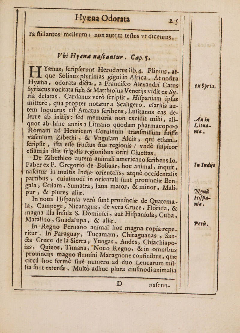 .;| Ta füllantes: melleum: non autem teftes vt dicemus, . Vbi Hyena nafcantur. Cap.g, [ Y Yenas, fcripferunt Herodotus !ib.4. Plinius , at- | &amp; X que Solinus plurimas gigni in Africa... At nofira. Hyzha, odorata di&amp;a , a Francifco Alexandri Catus. Syriacus vocitata fuit, &amp; Matthiolus Venetijs vidit ex Sy- ria delatas. Cardanus veró fcripfit , Hifpaniam ipías tDittere , qua propter notatura Scaligero. clariüs au- tem loquutus eft Amatus fcribens,Lufitanos eas dc-- ex Syria, ferre ab. indijs: fed memoria non excidit mibi, ali-- In in , quot ab.hinc annisa Lituano quodam pharmacopao | | Litwa- Romam ad Henricum Coruinum tranfmiffüm fuiffe s vafculum Zibethi , &amp; Vngulam Alcis , qui etiam... fcripfit , ifta effe fru&amp;us fuz regionis : vndé fufpicor | etiam in illis frigidis regionibus oriri Ciuettas, | De Zibethico autem animali americano fcribens Io. t ; | Faberex F. Gregorio de- Boliuar, hoc animal, inquit , Indie: | nafcitur in multis Indie orientalis, atqué occidentalis | Partibus ; cuiufmodi in orientali funt prouincie Ben- | tà gala, Ceilam , Sumatra, laua maior, &amp; minor, Mali- Nou pur; &amp; plures aliz. : Hipa- | In noua Hifpania veró funt prouinciz de Quatema. p di la, Campege, Nicaragua , de vera Cruce, Florida, &amp; magna illa Infula S.. Dominici, aut Hifpaniolà; Cuba, Matalino , Guadalupa, &amp; aliz. | Teri. In:Regno Peruano animal hoc magna Copia repe- ritur. In Paraguay, Tucamam, Chiraguanas , San-- &amp;a Cruce delaSierra, Yungas, Andes, Chiachiapo- ias, Quizos, Timana, Nono Regno, &amp;in omnibus prouincis magno flumini Maragnone confinibus, qua circd hoc fermé finé numero ad duo Leucarum mil- lia funt extenfz . Multó adhuc plura ciufmodianimalia ML c] nafcun- ||
