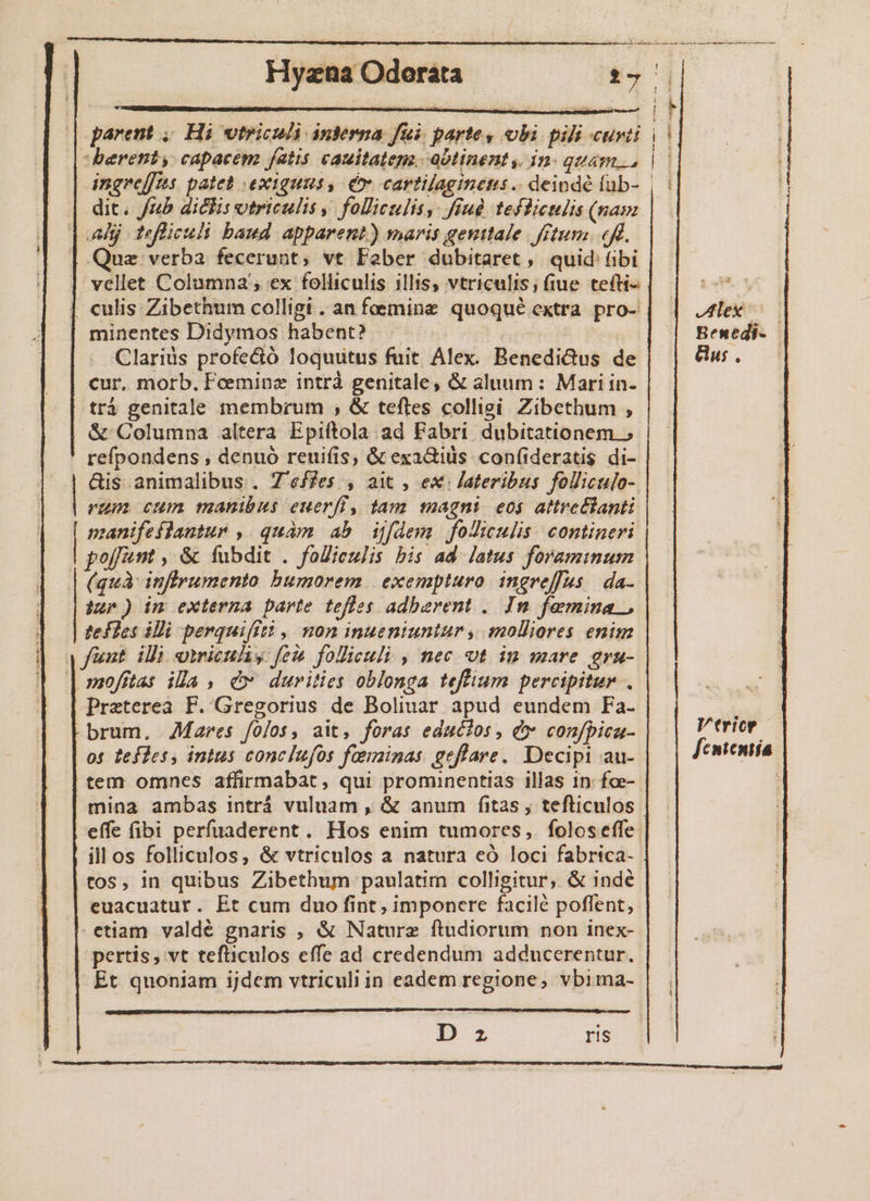 parent , beretnts capacem fatis cauitatep, ablinent, in qum. | ingreffts. pateb exiguus, co cartilaginems .. deinde fab- | dit. Jz5 dicis vtriculis foliculis, ffud teffietlis (nam Aj tefliculi baud apparent) maris genttale ftum. eff. l| Quz verba fecerunt, vt Fober dubitaret, quid (ibi vellet Columna; ex folliculis illis, vtriculis; fiue tefti- | culis Zibethum colligt . an femine quoqué extra pro- minentes Didymos habent? | Clarius profecó loquutus fuit Alex. Benedictus de cur, morb. Feeminz intrà genitale, &amp; aluum: Mari in- trá genitale membrum , &amp; teftes collisi. Zibethum , &amp; Columna altera Epiftola ad Fabri dubitationem.» refpondens , denuó reuifis, &amp; exa&amp;iüs conf(ideratis di- &amp;is animalibus . Z'effes , 2i , ex Jateribus folliculo-. rum cum manibus euerfi, tam magni eo$ attretlanti ioco quàm ab ijfdem joluujli contineri | poffunt , &amp; fubdit . folieulis bis ad- atus foramium (quà inflrumento bumorem. exempturo ingreffus | da. inp) im externa parte teffes adbarent .. In femina ., tefles iMi perquifitt ,' non inueniuntur , molliores enim fünt ili omicuhy fei foliculi , nec vt in mare gra- | mofitas ila , c durities oblonga teffium percipitur . Preterea F. Gregorius de Boliuar apud eundem Fa- brum, Mares fojos, ait, foras educ?os , e» conjpica- os tefles, intus conclufos fanninas geflare. Decipi au- tem omnes affirmabat, qui prominentias illas in: fce-- mina ambas intrá vuluam , &amp; anum fitas , tefticulos effe (ibi perfuaderent. Hos enim tumores, foloseffe. illos folliculos, &amp; vtricnlos a natura eó loci fabrica- tos, in quibus Zibethum paulatim colligitur, &amp; indé euacuatur. Et cum duo fint, imponere facilé poffent,. etiam valdé gnaris , &amp; Nature ftudiorum non inex- pertis, vt teftiiculos effe ad credendum adducerentur. Et quoniam ijdem vtriculi in eadem regione, vbima- D z ris B HJ E] H Vtricp [cntentía