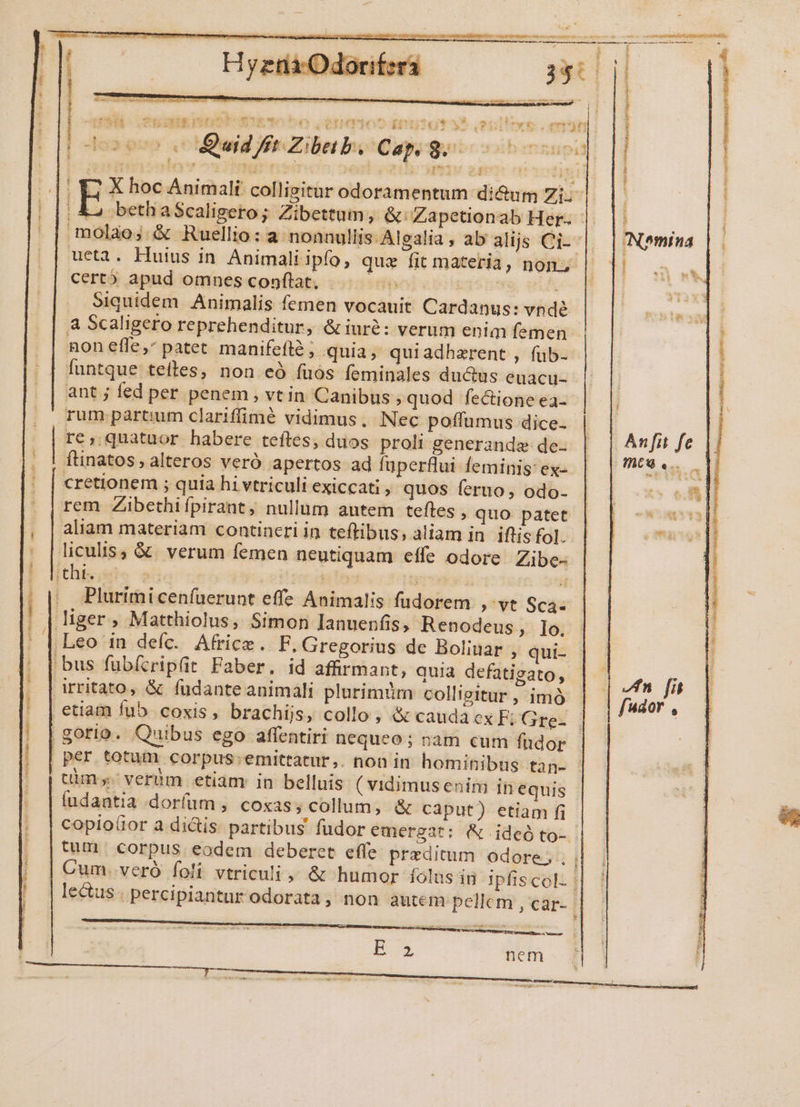 * rj PARVA RAQUA B Qe s etn: iti e E (0T nest e Us T- LER Re uL. FXUDO OIHTPROSD EU Zibeb. Cap. i opa s * POÉX CO REEY Esy Kit dcs a Quid f E] us j Ei certó apud omnes conflat. . LL Siquidem. Animalis femen vocauit Cardanus: vnde a Scaligero reprehenditur, &amp; iuré: verum enim femen non efle, patet manifefté; quia, quiadhzrent , füb- ant j fed per penem , vt in Canibus »quod fectione ea- rum partium clarifimé vidimus. Nec poffumus dice- re, quatuor habere teíles, duos proli generanda de- cretionem ; quia hi vtriculi exiccati » quos feruo; odo- aliam materiam contineri in teftibus, aliam in iflis fol. Plurimi cenfuerunt eff? Animalis fudorem ,' vt Sca- fudantia dorfum, coxas, collum, &amp; caput) etiam fi &amp; E N it. L ? x  BAM UE REROIe qp e