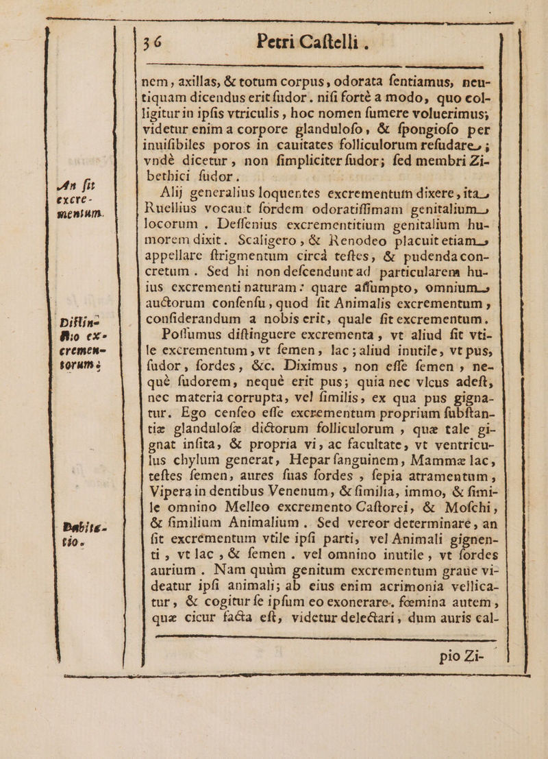 T —— Petri Caftelli nem axillas, &amp; totum corpus; odorata fentiamus, neu- tiquam dicendus eritfudor. nififorté a modo, quo col- ligitur in ipfis vtriculis , hoc nomen fumere voluerimus; videtur enim a corpore glandulofo, &amp; ípongiofo per inuifibiles poros in cauitates folliculorum refudare, ; vndé dicetur, non fimpliciter fudor; fed membri Zi- betbici fudor. Alij generalius loquertes excrementutn dixere , ita. Ruellius vocauit fordem odoratiffimam genitalium » locorum . Deffenius excrementitium genitalium hu- morem dixit. Scaligero, &amp; Renodeo placuit etiam.» appellare flrigmentum circá teftes, &amp; pudendacon- cretum . Sed hi non defcenduntad particularem hu- ius excrementi naturam: quare affumpto, omnium.» auctorum confeníu; quod fit Animalis excrementum ; In fit excre- mentum. | Diflin- confiderandum a nobis erit, quale fit excrementum. 8o ex Potlumus diftinguere excrementa , vt aliud fit vti-- €remen- le excrementum , vt femen, lac;aliud inutile, vt pus, torum c fudor, fordes, &amp;c. Diximus , non effe femen ; ne-- qué fudorem,; nequé erit pus; quia nec vlcus adeft, nec materia corrupta, ve! fimilis, ex qua pus gigna- tur. Ego cenfeo effe excrementum proprium fübftan- |. |tiz glandulofz dictorum folliculorum , que tale gi-- gnat infita, &amp; propria vi, ac facultate, vt ventricu- lus chylum generat, Hepar ííanguinem, Mammz lac, teftes femen, aures fuas fordes , fepia atramentum; Viperain dentibus Venenum, &amp; fimilia, immo, &amp; fimi- le omnino Melleo excremento Caftorei, &amp; Mofchi, &amp; fimilium Animalium .. Sed vereor determinare , an | fit excrémentum vtile ipfi parti, vel Animali gignen- ti, vtlac , &amp; femen . vel omnino inutile, vt fordes aurium . Nam quüm genitum excrementum graue vi- deatur ipfi animali; ab eius enim acrimonia vellica- tur, &amp; cogitur fe ipfum eo exonerare. foemina autem, que cicur facta eft, videtur dele&amp;ari, dum auris cal- pioZi- anas ccmeiaguriocd amu MÀ cata o Ria mart, Sao nost COE Bene iS UREHUREUD PUTIBEIESPOIAEEENOCENSUBUPI ENPUMMSDEPRURSUQE T MET TUER PNE ett t ty t tt i punt rt Babits- tio.