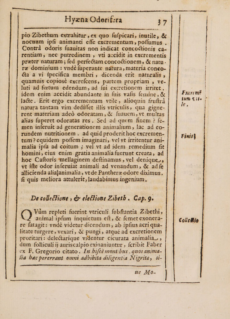^ sepa pio Zibethum extrahitur ; ex quo fufpicari, inutile, &amp; Contrd odoris fuauitas non indicat concoctionis ca- preter naturam ; fed perfe&amp;am concoGionem, &amp; natu. rz dominium : vndé fuperante natura; materia coneo- &amp;a a vi ípecifica membri , dicenda erit naturalis , quamuis copiosé excrefcens, partem propriam , ve- luti ad fetum edendum, ad íui excretionem irritet, idem enim accidit abundante in fuis vafis femine, &amp; la&amp;e. Erit ergo excrementum vtile, alioquin fruftrà natura tantam vim dediffet illis vtriculis, qua gigne- rent materiam adeó odoratam, &amp; fuauem, vt multas alias fuperet odoratas res. Sed ad quem finem ? fc- men iníeruit ad generationem animalium , lac. ad eo- rundem nutritionem . ad quid proderit hoc excremen- tum?equidem poflem imaginari, vel vt irritentur ani- malia ipía ad coitum ; vel vt ad idem remedium fit homini,eius enim gratia animalia fuerunt creata, ad hoc Caftoris mellaginem deftinamus ; vel denique,, vt ifte odor inferuiat animali ad venandum,; &amp; adfe allicienda aliajanimalia; vt de Panthere odore diximus. fi quis meliora attulerit; audabimus ingenium, De colleTlione , &amp; eleclione Zibetb . Cap. 9. Q Vüm repleti fuerint vtriculi fubftantia Zibethi, animal ipfum inquietum eft, &amp; femet exonera- litate turgere, vexari, &amp; pungi, atqué ad excretionem proritari: dele&amp;arique videntur cicurata animalia. , dum folliculi ij auriscalpio exinaniuntur , fcribit Faber ex F. Gregorio citato. Iz bifcà montibus , quos anima- lia bec pererrant. omni adhibita diligentia Nigrita, si- Fxcycm? num cil» le, ————————— ——ÀÀ i À—Á L4 Finit Col/c8io