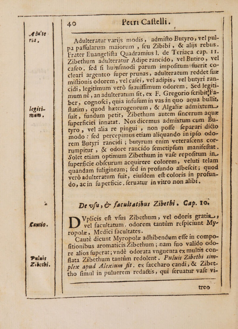Er eer tret EET mum 40 Pecri Catlelli. MENU UEUUITOENIUNNNSNENNU Ee LL Adulteratur varijs modis, admifto Butyro; vel pul- a paffularum maiorum , feu Zibibi , &amp; alijs rebus. Frater Euangelifta Quadramius ]. de Teriaca cap. 1I. Zibethum adulteratur Adipe rancido, vel Butiro , vel cafeo. fed fi huimífmodi parum impofitum fuerit co- cleari argenteo fuper prunas, adulteratum reddet fue miftionis odorem , vel cafei , vel adipis . vel butyri ran- cidi , legitimum veró faauiffimum odorem. Sed legiti- mum né , an adulteratum fit, ex F. Gregorio fcribit]Fa- ber, cognofi, quia infufum in vas in quo aqua bullit, flatim, quod hzterogeneum , &amp; Algaliz admixtum.» fuit, fundum petit, Zibethum autem fincerum aqua fuperficiel innatat. Nos dicemus admixtum cum Bu- | tvto, velalia re pingui , non poffe feparari dicio - modo : fed percepimus etiam aliquando inipfo odo- rem Butyri rancidi ; butyrum enim veteraícens cot- rumpitur , &amp; odore rancido femetipfum manifeftat . Solet etiam optimum Zibethum in vafe repofitum ino fuperficie obfcurum acquirere colorem, veluti telam uandam fuligineam; fed in profundo albefcit; quod veró adulteratum fuit, eiufdem eft coloris in profun- do, acin fuperficie. feruatur in vitro non alibi. VITE rid, legiti- mam , LM De vfu , &amp; facultatibus Zibetbi . Cap. 10. Vplicis eft vfus Zibethum , vel odoris gratia, vel facultatum. odorem tantüm refpiciunt My- ropole, Medici facultates. UMP | Cauté dicunt Myropole adhibendum effe in compo- fitionibus aromaticis Zibethum ;-nam fuo valido odo- re alios fuperat; vnd&amp; odorata vngueuta ex multis con- flata Zibethum tantüm redolent. Puluis Zibetbi sim- px apud Alexium fft. ex faccharo candi, &amp; Zibet- tho fimul in puluerem reda&amp;is, qui feruatur vaíe vi- - £antio. Pulutt Zibeibi. treo