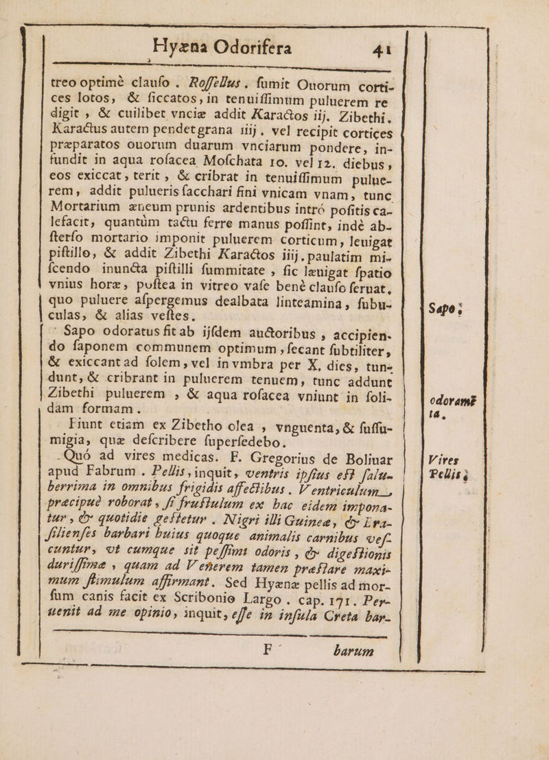 treo optime claufo . AoffzÜus . fumit Ouorum corti- ces lotos, &amp; ficcatos,in tenuiffimum puluerem re digit , &amp; cuilibet vnciz addit Kara&amp;os ij. Zibethi, Karactus autem pendetgrana iij. vel recipit cortices preparatos ouorum duarum vnciarum pondere, in- fundit in aqua rofacea Mofchata ro. vel 12. diebus ; eos exiccat, terit , &amp; cribrat in tenuiffimum pulne- rem, addit pulueris facchari fini vnicam vnam, tunc. Mortarium zneum prunis ardentibus intró pofitis ca- lefacit, quantüm tactu ferre manus poffint, indé ab- fterío mortario imponit puluerem corticum, leuigat piftillo, &amp; addit Zibethi Karaaos iij. paulatim mi- fcendo inunca piftilli fummitate , fic Ieuigat fpatio vnius hore, poftea in vitreo vafe bené claufo feruat, quo puluere afpergemus dealbata linteamina, fubu- culas, &amp; alias veftes. | Sapo odoratus fit ab ijdem auctoribus , accipien- do faponem communem optimum , fecant fubtiliter, &amp; exiccantad folem, vel in vmbra per X, dies, tun- dunt, &amp; cribrant in puluerem tenuem, tunc addunt Zibethi puluerem , &amp; aqua rofacea vniunt in foli- | dam formam. E . Hmnt etiam ex Zibetho olea , vnguenta, &amp; fuffu- migia, quz deícribere fuperfedebo. -Quó ad vires medicas. F. Gregorius de Boliuar apud Pabrum . Pe/Zis inquit, ventris ipfius ef? falu- berrima in omnibus frigidis affetlibus . V entriculum pracipud roborat , ff frufiulum ex bac. eidem impona- tur , CO quotidie geffetur . Nigri illi Guinea, dv Era. JMienfes barbari buius quoque. animalis carmibus vef- cuniur, vt cumque sit peffimt odoris , &amp;- digeflionis duriffrme , quam ad V etievem tamen preflare maxi- mum flimulum affirmant .. Sed Hyenz pellis ad mor- fum canis facit ex Scribonie Largo. cap. 171. Per- uenit ad me opinio, inquit, effe im infula Creta bap. | Sapo, edorame t4, Vires Pelis ó FC barum