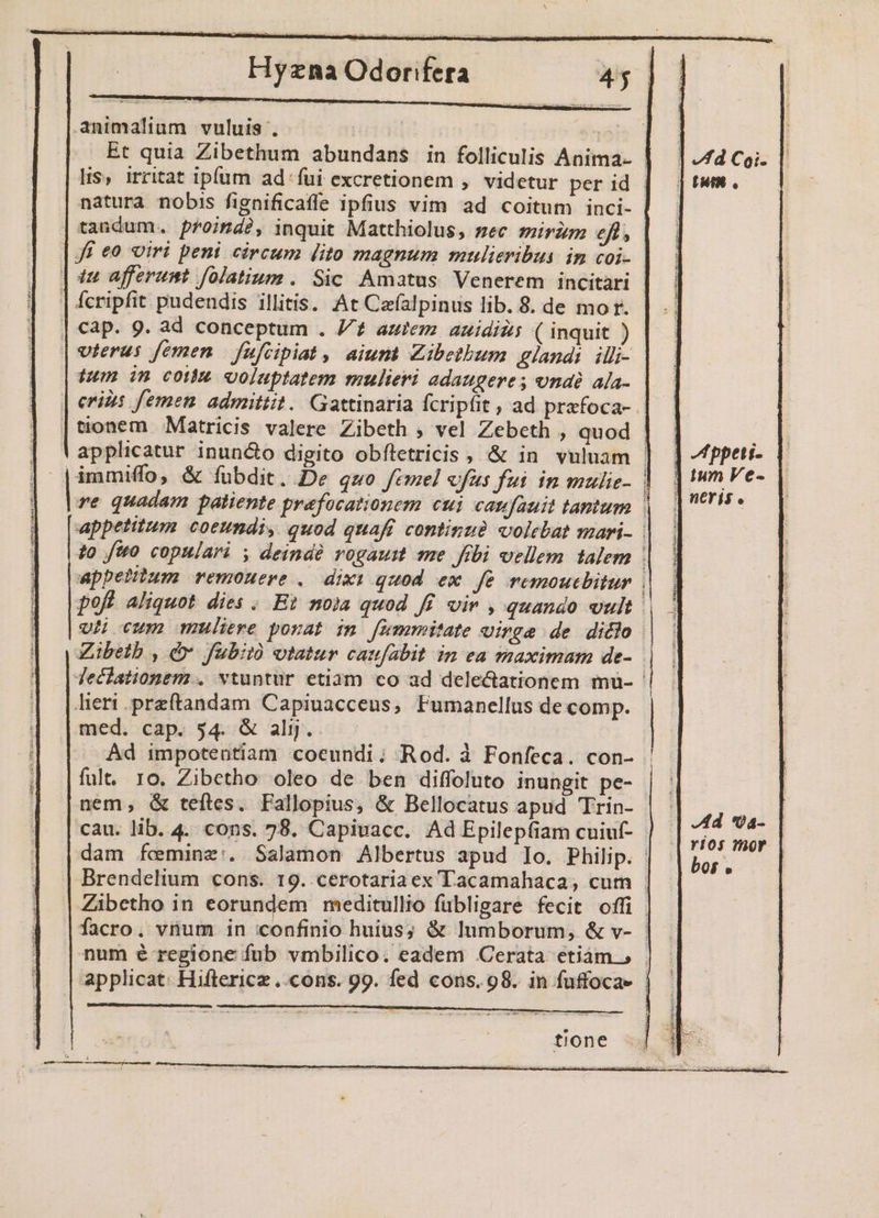 animalium vuluis . : |] fd Coi. ] Um. natura nobis fignificafle ipfius vim ad coitum inci- | tandum. proind?, inquit Matthiolus, sec sirim efl, | f£ eo viri peni circum (ito magnum mulieribus: im coi- ] te afferunt folatium. Sic Amatus Venerem incitari | fcripfit pudendis illitis. At Czfalpinus lib. 8. de mor. | €ap- 9. ad conceptum . /£ autem auidizs ( inquit ) | vterus femen. fafcipiat, aium Zibetbum glandi illi- fum in com voluptatem mulieri adaugeres ona ala- | eris femen. admittit. Gattinaria fcripfit , ad przfoca-. | tonem Matricis valere Zibeth ; vel Zebeth , quod | - | 'applicatur inuncto digito obfletricis , &amp; in vuluam | ] ffpeti- 1 | |immiffoo &amp; fubdit. De quo femel vfus fui in mulic- E eda les quadam patiente prafocationem cui caufauit tantum | Bu He appetitum. coeundi, quod quafi continue volebat mari- |. to fto copulari y deindà vogaumt me fibi vellem talem | appetitum remouerve . dixi quod ex fe remoucbitur ! poft aliquot. dies . Et noia quod f£. vir , quando vult | oi cum muliere ponat in [ummitate vinge de ditlo Zibetb , d fubitó otatur caufabit in ea maximam de- Techationem.. vtuntur etiam co ad delectationem mü- lieri .preftandam Capiuacceus, Fumanellus de comp. med. cap. 54. &amp; aljj.. Ad impotentiam coeundi; Rod. à Fonfeca. con- | fult. 10. Zibetho oleo de ben diffoluto inungit pe- nem, &amp; teftes. Fallopius, &amp; Bellocatus apud Trin- | - d cau. lib. 4. cons. 78. Capiuacc. AdEpilepfiam cuiuf- | - vios Hos dam feminz:. Salamon Albertus apud lo. Philip. : bar Brendelium cons. 19. cerotariaex Tacamahaca, cum , | Zibetho in eorundem meditullio fubligare fecit offi | facro, vnum in confinio huius; &amp; lumborum, &amp; v- num é regione fub vmbilico. eadem Cerata etiám, applicat: Hiftericz ..cons. 99. fed cons. 98. in fuffocae -