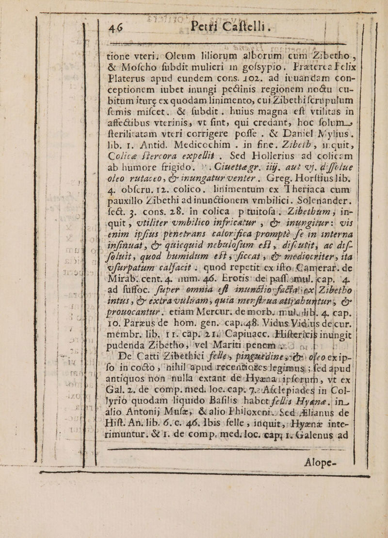tione vteri; Oleum liliorum alborum. cum Zibetho., &amp; Mofcho fubdit mulieri 1n gofsypio. Praterca Felix | Platerus apud eundem cons. 102. ad ivuandam con- | ceptionem iubet inungi pecinis regionem no&amp;u cu- bitum ture ex quodam linimento, cul Zibethifcrupulum | femis miícet. &amp; (ubdit. huius magna eft vtilitas in. affe&amp;ibus vterinis, vt fint; qui credant, hoc folum. : fteriliatam vteri corrigere poffe . &amp; Daniel M ylius. | lib. r. Antid. Medicoechim . in fine. Zibeib, ir quit, Colice fiercora expellit . Sed Hollerius ad colicem ab humore frigido. ''. Gizette gr. dij. au? vj. dffelue 0leo rulaceo , C inungatur venter. Greg. Horftüiuslib. | 4. obfcru. 12. colico. linimentum ex heriaca cum | pauxillo Zibethi ad inunctionem vmbilici. Solenander. Íe&amp;t. 3. cons. 28. in colica ptuitoía:. -Zibetbzm ; in- quit , otiliter vmbilico infricatur , dx inungitur: vis. | inffauat, &amp;» quicquid nebulofum. efl, dif utit, ac dif- .| Joiuit, quod bumidum e$t $ frccat v mediocriter, ita. | Sfurpatum: calfacit ; quod repetit'ex ifto. Canjerar. de. Miràbicent. 4. ium. 46. Erotis dei paff.smul. cap. 4. .ad fuffoc. /uper emmia «fü inumülio-faclalex| Zibetbo . |dntus , Cv exiraouliams quia mer flrmaattpabunturs eo prouocantur .. etiam Mercur; de morb, mul.dib. 4. cap. | |. ro. Pareus de hom. gen. cap.448. Vidus Vidius decur. .mémbr. lib. tr. cáp: 2 15 Capinacc. Biliericij inun git NI De Catu Zabetbici festes, pinguidiges: sj ojeo ex ip-: . fo in coco , nihil apud recertioseslegimus;; fed dpud: I antiquos non nulla extant de-Hyana:ipforuth, vt ex — Gal. 2. de comp. med. loeccap: 7.7 Afclepiades in Col-- — [. lyrio quodam liquido Bafilis habotfeZs Hyene. in. | alio Antoni; Mufz, &amp;alio Philoxenr.;Sed:zBlianus de E rimuntur. &amp;€ 1. de comp. med.loc. cap; 1. Galenus ad Ey enters um